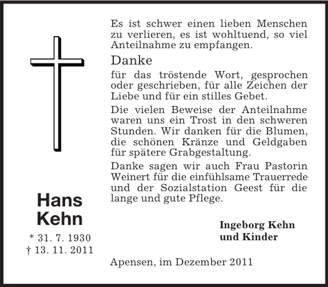 <p>Es ist schwer einen lieben Menschen<br />zu verlieren, es ist wohltuend, so viel<br />Anteilnahme zu empfangen.</p><p>Danke</p><p>Hans<br />Kehn<br />* 31. 7. 1930<br />† 13. 11. 2011</p><p>für das tröstende Wort, gesprochen<br />oder geschrieben, für alle Zeichen der<br />Liebe und für ein stilles Gebet.<br />Die vielen Beweise der Anteilnahme<br />waren uns ein Trost in den schweren<br />Stunden. Wir danken für die Blumen,<br />die schönen Kränze und Geldgaben<br />für spätere Grabgestaltung.<br />Danke sagen wir auch Frau Pastorin<br />Weinert für die einfühlsame Trauerrede<br />und der Sozialstation Geest für die<br />lange und gute Pflege.<br />Ingeborg Kehn<br />und Kinder<br />Apensen, im Dezember 2011</p>