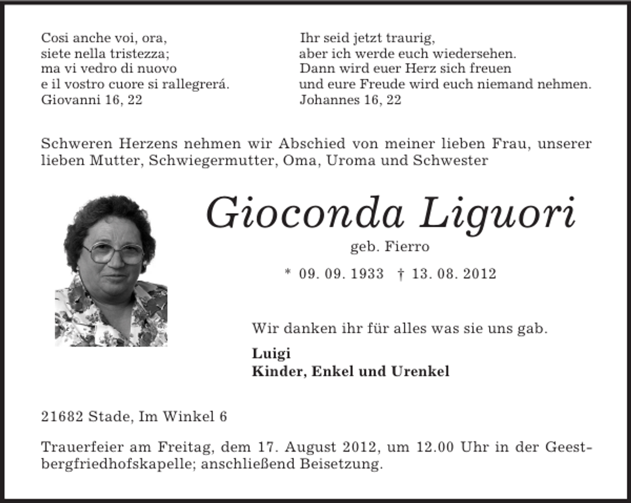 <p>Cosi anche voi, ora, Ihr seid jetzt traurig,<br />siete nella tristezza; aber ich werde euch wiedersehen.<br />ma vi vedro di nuovo Dann wird euer Herz sich freuen<br />e il vostro cuore si rallegrerá. und eure Freude wird euch niemand nehmen.<br />Giovanni 16, 22 Johannes 16, 22<br />Schweren Herzens nehmen wir Abschied von meiner lieben Frau, unserer lieben Mutter, Schwiegermutter, Oma, Uroma und Schwester<br />Gioconda Liguori<br />geb. Fierro<br />* 09. 09. 1933 † 13. 08. 2012<br />Wir danken ihr für alles was sie uns gab.<br />Luigi<br />Kinder, Enkel und Urenkel<br />21682 Stade, Im Winkel 6<br />Trauerfeier am Freitag, dem 17. August 2012, um 12.00 Uhr in der Geestbergfriedhofskapelle; anschließend Beisetzung.</p>