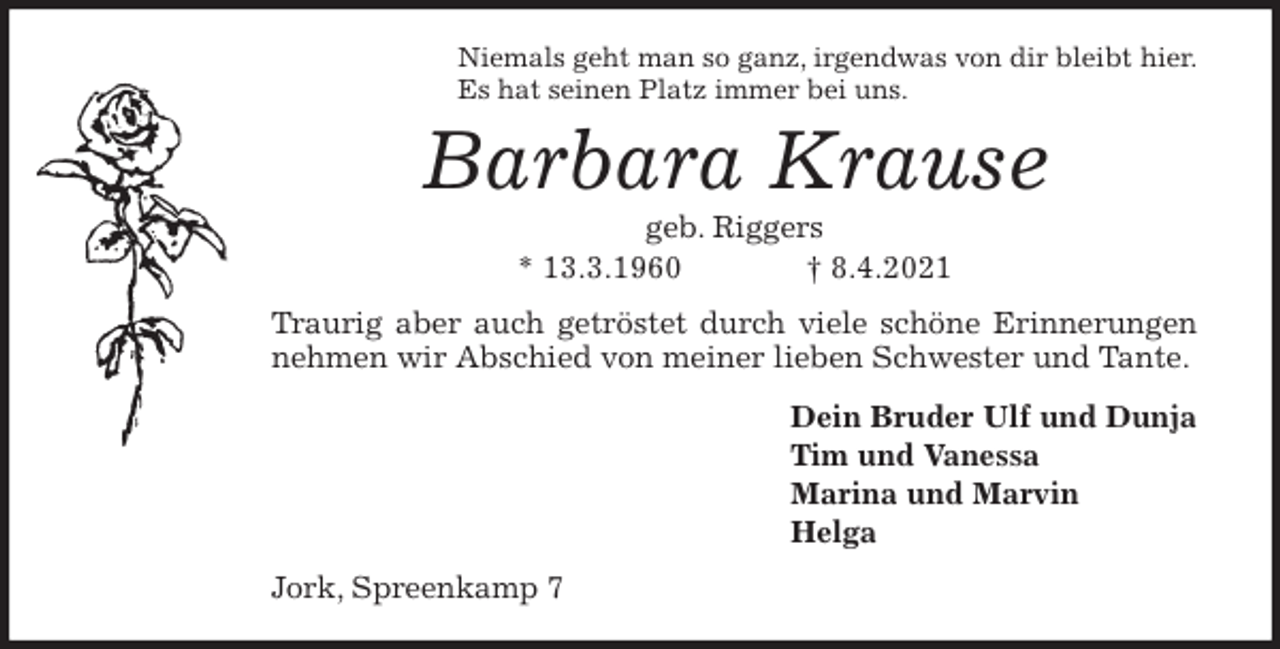 <p>Niemals geht man so ganz, irgendwas von dir bleibt hier.<br />Es hat seinen Platz immer bei uns.<br />Barbara Krause<br />geb. Riggers<br />* 13.3.1960 † 8.4.2021<br />Traurig aber auch getröstet durch viele schöne Erinnerungen<br />nehmen wir Abschied von meiner lieben Schwester und Tante.<br />Dein Bruder Ulf und Dunja<br />Tim und Vanessa<br />Marina und Marvin<br />Helga<br />Jork, Spreenkamp 7</p>