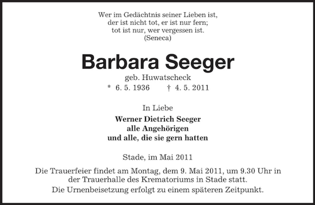 <p>Wer im Gedächtnis seiner Lieben ist, der ist nicht tot, er ist nur fern; tot ist nur, wer vergessen ist. (Seneca)</p><p>Barbara Seeger<br />geb. Huwatscheck * 6. 5. 1936 † 4. 5. 2011 In Liebe Werner Dietrich Seeger alle Angehörigen und alle, die sie gern hatten Stade, im Mai 2011 Die Trauerfeier findet am Montag, dem 9. Mai 2011, um 9.30 Uhr in der Trauerhalle des Krematoriums in Stade statt. Die Urnenbeisetzung erfolgt zu einem späteren Zeitpunkt.</p>