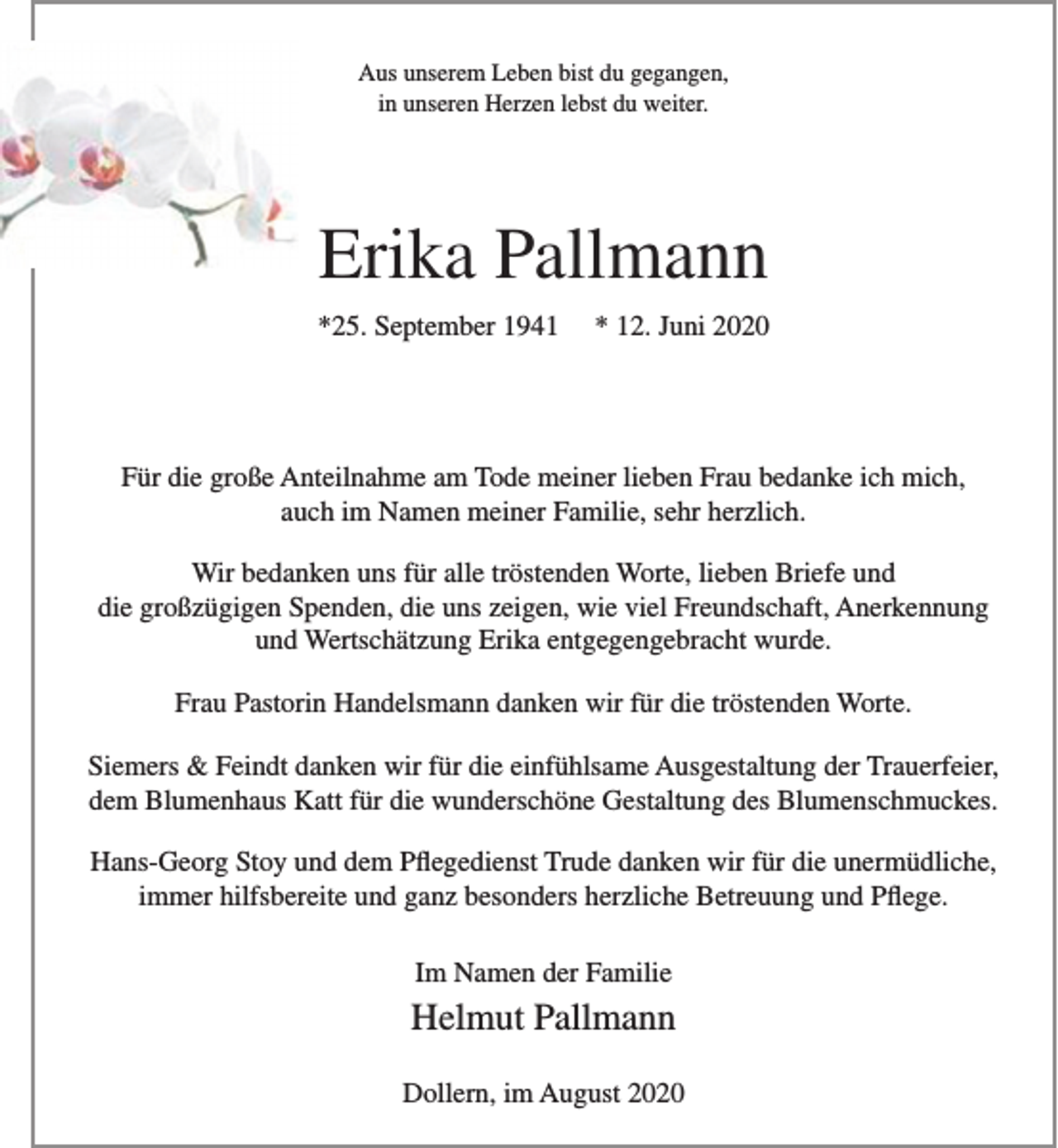 <p>Aus unserem Leben bist du gegangen,<br />in unseren Herzen lebst du weiter.<br />Erika Pallmann<br />*25. September 1941 * 12. Juni 2020</p>
<p>Für die große Anteilnahme am Tode meiner lieben Frau bedanke ich mich, auch im Namen meiner Familie, sehr herzlich.</p>
<p>Wir bedanken uns für alle tröstenden Worte, lieben Briefe und<br />die großzügigen Spenden, die uns zeigen, wie viel Freundschaft, Anerkennung und Wertschätzung Erika entgegengebracht wurde.</p>
<p>Frau Pastorin Handelsmann danken wir für die tröstenden Worte.</p>
<p>Siemers &amp; Feindt danken wir für die einfühlsame Ausgestaltung der Trauerfeier, dem Blumenhaus Katt für die wunderschöne Gestaltung des Blumenschmuckes.</p>
<p>Hans-Georg Stoy und dem Pflegedienst Trude danken wir für die unermüdliche, immer hilfsbereiche und ganz besonders herzliche Betreuung und Pflege.</p>
<p>Im Namen der Familie<br />Helmut Pallmann<br />Dollern, im August 2020</p>