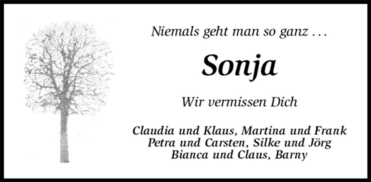 <p>Niemals geht man so ganz . . .<br />Sonja<br />Wir vermissen Dich<br />Claudia und Klaus, Martina und Frank<br />Petra und Carsten, Silke und Jörg<br />Bianca und Claus, Barny</p>