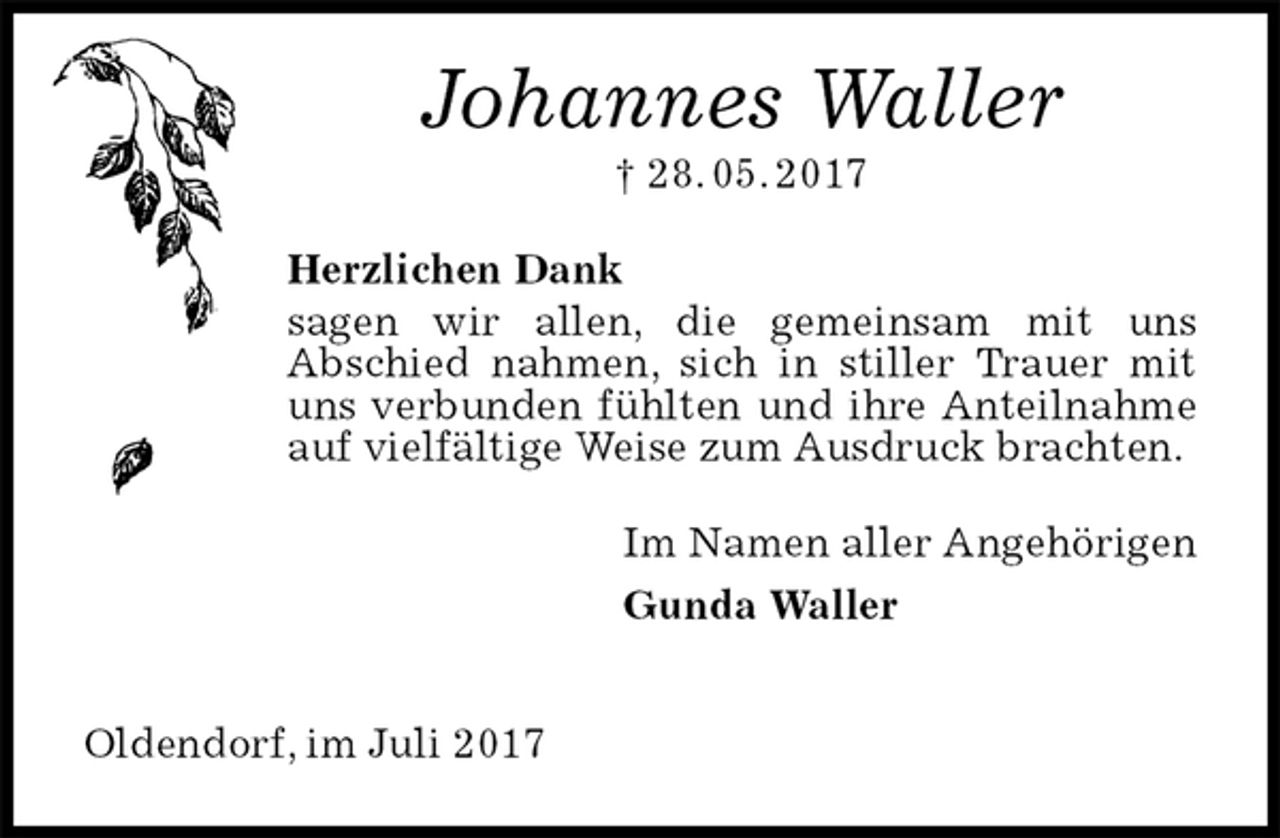 <p>Johannes Waller<br />† 28. 05. 2017<br />Herzlichen Dank<br />sagen wir allen, die gemeinsam mit uns<br />Abschied nahmen, sich in stiller Trauer mit uns verbunden fühlten und ihre Anteilnahme auf vielfältige Weise zum Ausdruck brachten.<br />Im Namen aller Angehörigen<br />Gunda Waller</p>
<p>Oldendorf, im Juli 2017</p>