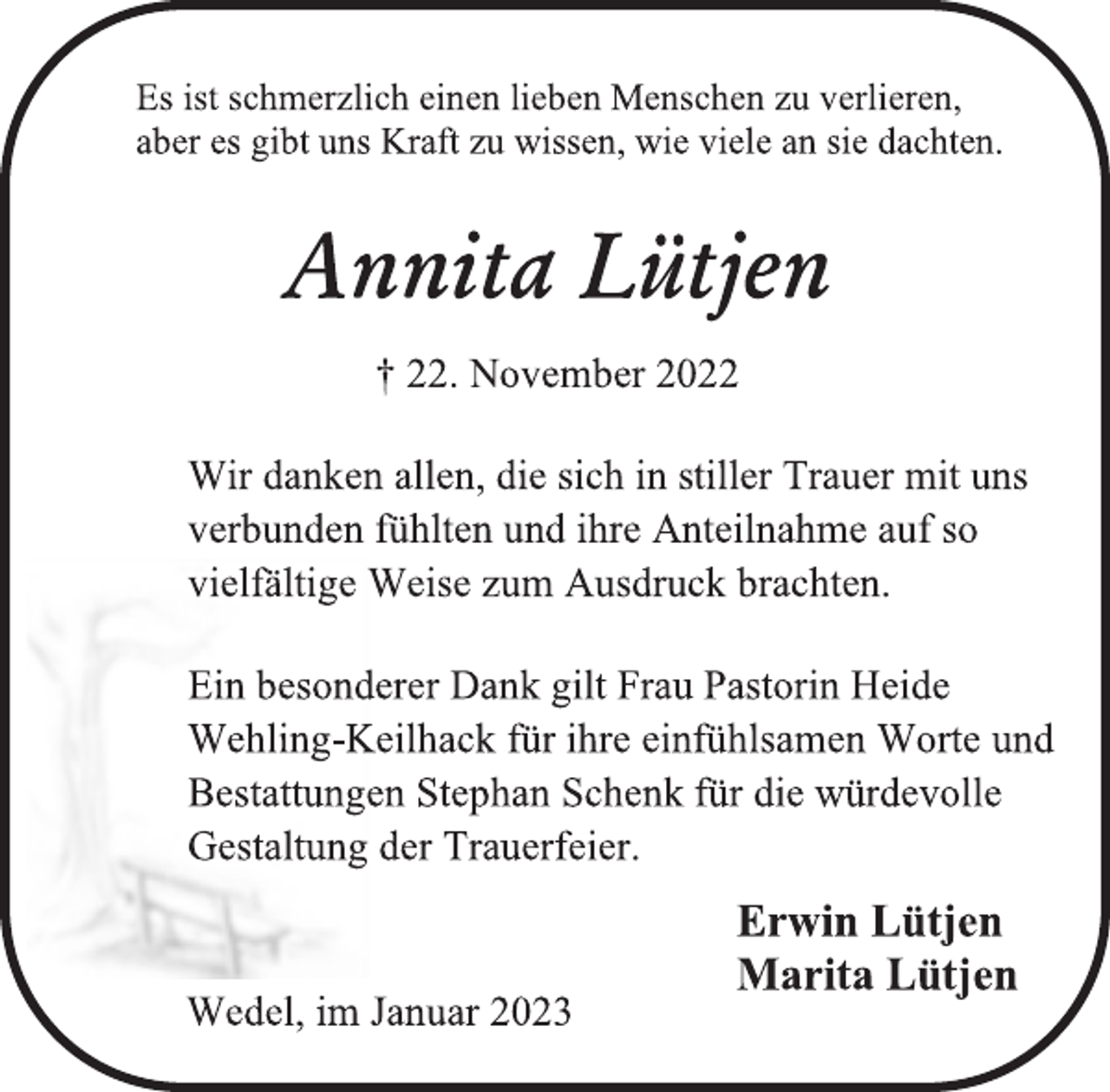 <p>Es ist schmerzlich einen lieben Menschen zu verlieren,<br />aber es gibt uns Kraft zu wissen, wie viele an sie dachten.<br />Annita Lütjen<br />† 22. November 2022<br />Wir danken allen, die sich in stiller Trauer mit uns<br />verbunden fühlten und ihre Anteilnahme auf so<br />vielfältige Weise zum Ausdruck brachten.<br />Ein besonderer Dank gilt Frau Pastorin Heide<br />Wehling-Keilhack für ihre einfühlsamen Worte und<br />Bestattungen Stephan Schenk für die würdevolle<br />Gestaltung der Trauerfeier.<br />Erwin Lütjen<br />Marita Lütjen<br />Wedel, im Januar 2023</p>