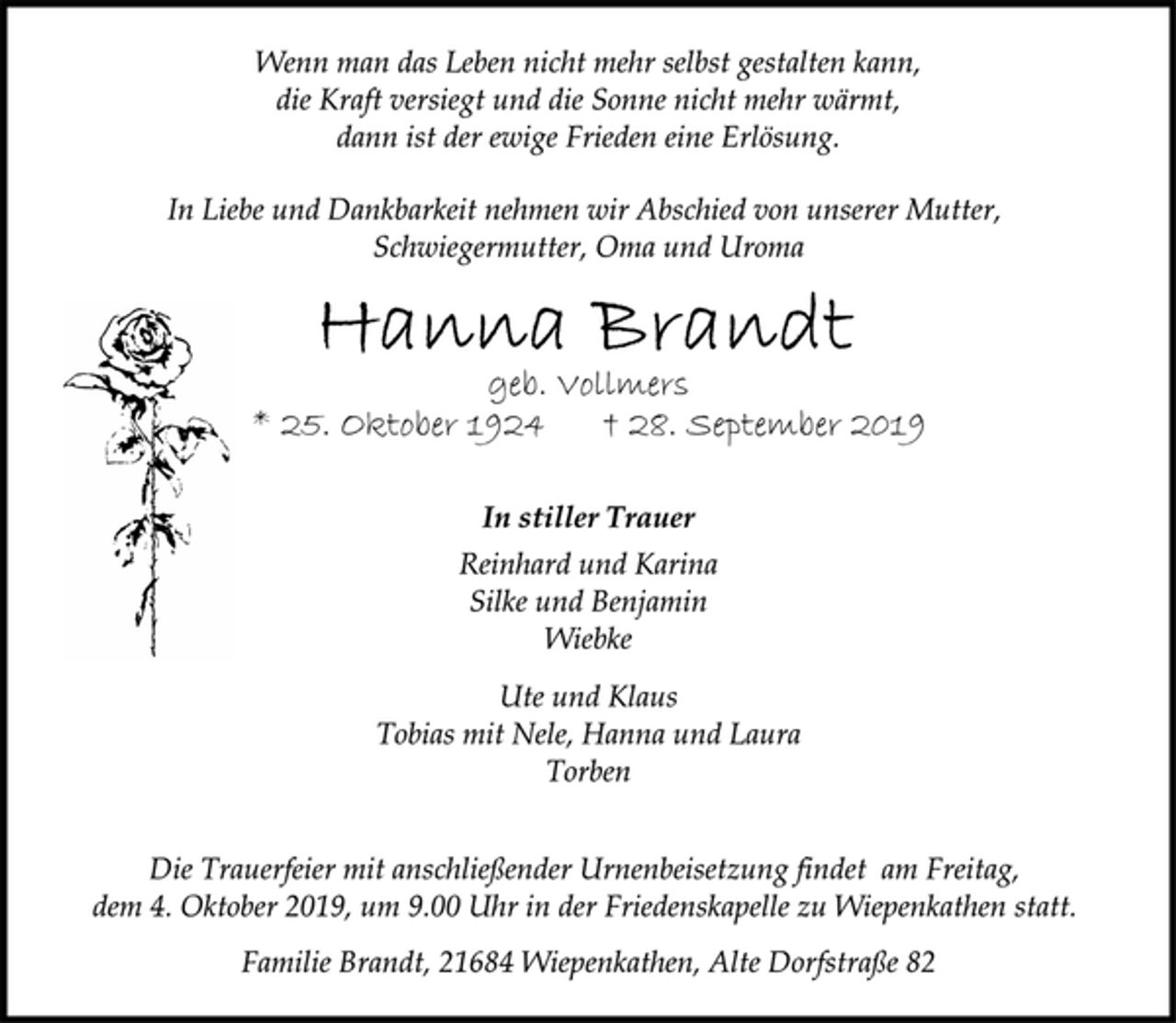 <p>Wenn man das Leben nicht mehr selbst gestalten kann,<br />die Kraft versiegt und die Sonne nicht mehr wärmt,<br />dann ist der ewige Frieden eine Erlösung.<br />In Liebe und Dankbarkeit nehmen wir Abschied von unserer Mutter,<br />Schwiegermutter, Oma und Uroma<br />Hanna Brandt<br />geb. Vollmers<br />* 25. Oktober 1924 † 28. September 2019<br />In stiller Trauer<br />Reinhard und Karina<br />Silke und Benjamin<br />Wiebke<br />Ute und Klaus<br />Tobias mit Nele, Hanna und Laura<br />Torben<br />Die Trauerfeier mit anschließender Urnenbeisetzung findet am Freitag,<br />dem 4. Oktober 2019, um 9.00 Uhr in der Friedenskapelle zu Wiepenkathen statt.<br />Familie Brandt, 21684 Wiepenkathen, Alte Dorfstraße 82</p>