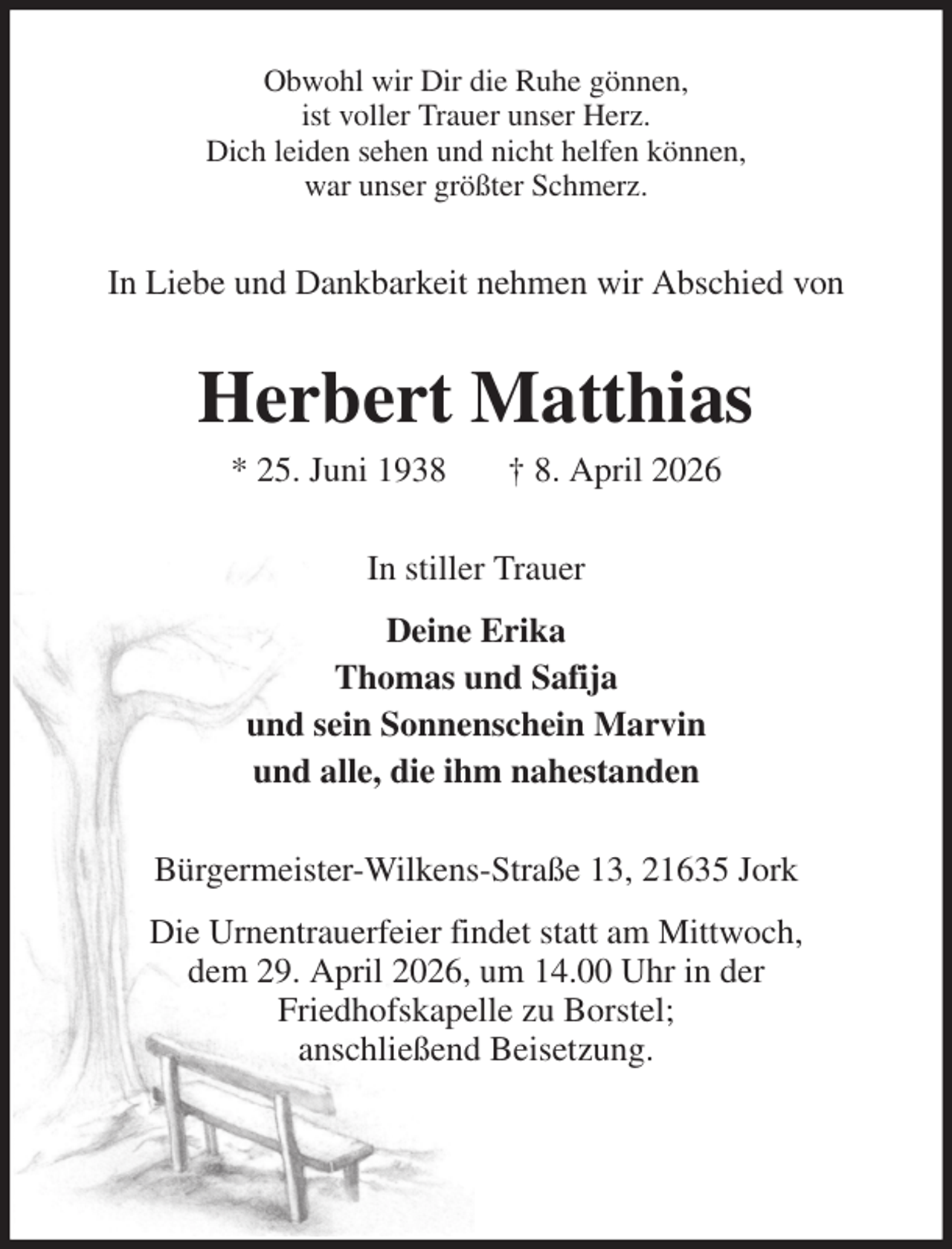 <p>Obwohl wir Dir die Ruhe gönnen,<br />ist voller Trauer unser Herz.<br />Dich leiden sehen und nicht helfen können,<br />war unser größter Schmerz.<br />In Liebe und Dankbarkeit nehmen wir Abschied von<br />Herbert Matthias<br />* 25. Juni 1938 † 8. April 2026<br />In stiller Trauer<br />Deine Erika<br />Thomas und Safija<br />und sein Sonnenschein Marvin<br />und alle, die ihm nahestanden<br />Bürgermeister-Wilkens-Straße 13, 21635 Jork<br />Die Urnentrauerfeier findet statt am Mittwoch,<br />dem 29. April 2026, um 14.00 Uhr in der<br />Friedhofskapelle zu Borstel;<br />anschließend Beisetzung.</p>