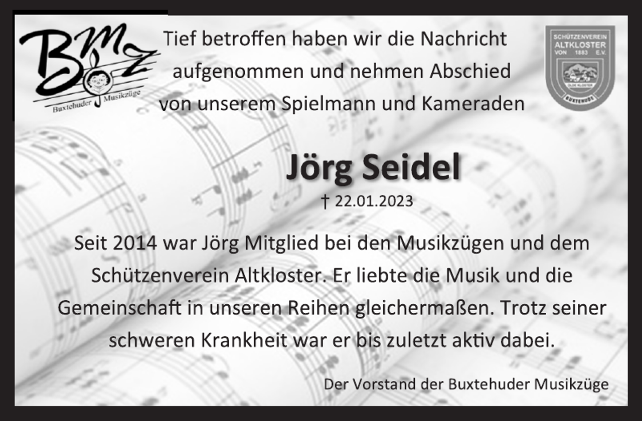 <p>Tief betroffen haben wir die Nachricht aufgenommen und nehmen Abschied von unserem Spielmann und Kameraden<br />Jörg Seidel<br />+ 22.01.2023<br />Seit 2014 war Jörg Mitglied bei den Musikzügen und dem Schützenverein Altkloster. Er liebte die Musik und die Gemeinschaft in unseren Reihen gleichermaßen. Trotz seiner schweren Krankheit war er bis zuletzt aktiv dabei.<br />Der Vorstand der Buxtehuder Musikzüge</p>