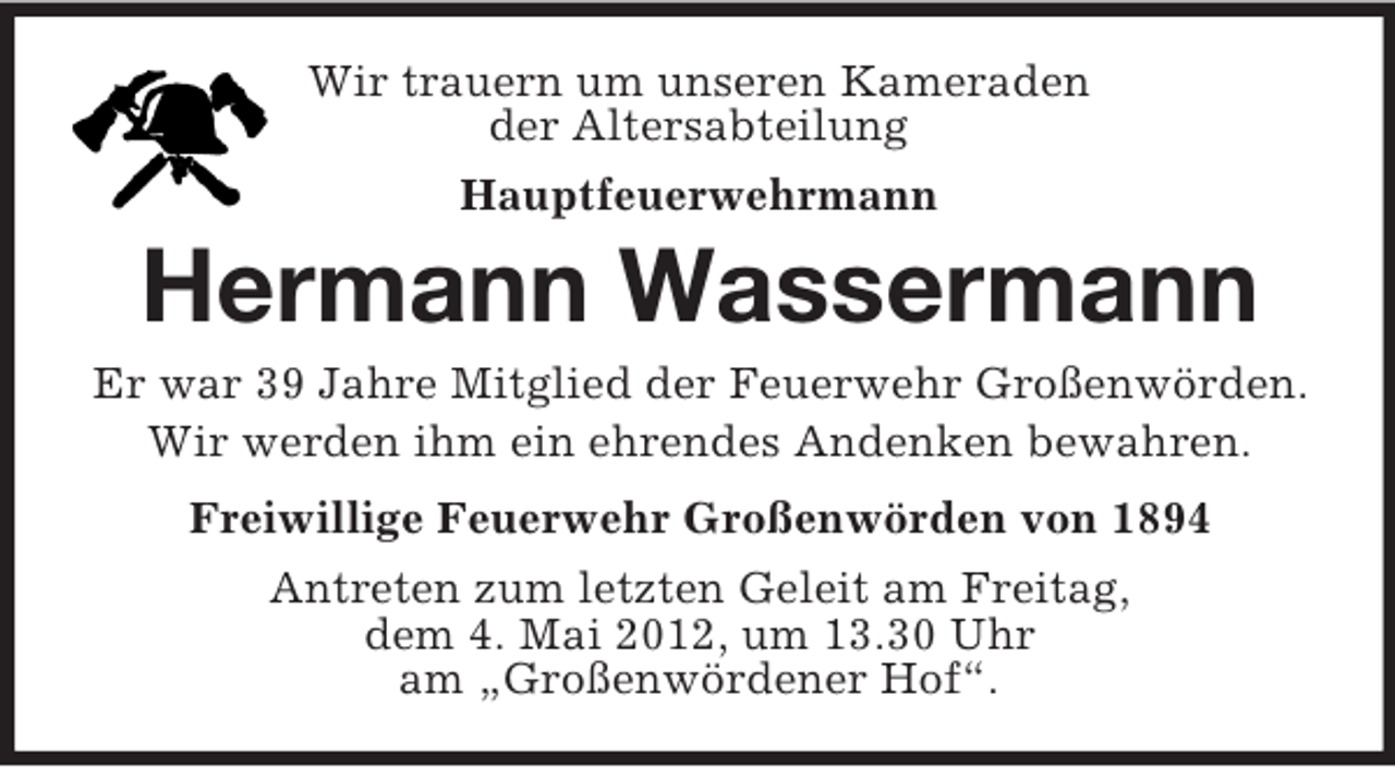 <p>Wir trauern um unseren Kameraden<br />der Altersabteilung<br />Hauptfeuerwehrmann</p><p>Hermann Wassermann<br />Er war 39 Jahre Mitglied der Feuerwehr Großenwörden.<br />Wir werden ihm ein ehrendes Andenken bewahren.<br />Freiwillige Feuerwehr Großenwörden von 1894<br />Antreten zum letzten Geleit am Freitag,<br />dem 4. Mai 2012, um 13.30 Uhr<br />am „Großenwördener Hof“.</p>