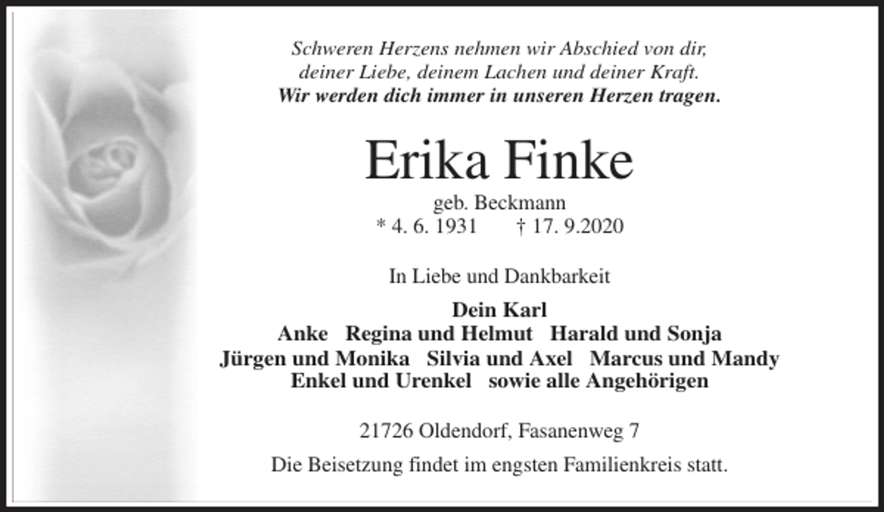 <p>Schweren Herzens nehmen wir Abschied von dir,<br />deiner Liebe, deinem Lachen und deiner Kraft.<br />Wir werden dich immer in unseren Herzen tragen.<br />Erika Finke<br />geb. Beckmann<br />* 4. 6. 1931 † 17. 9.2020<br />In Liebe und Dankbarkeit<br />Dein Karl<br />Anke ∙ Regina und Helmut ∙ Harald und Sonja<br />Jürgen und Monika ∙ Silvia und Axel ∙ Marcus und Mandy<br />Enkel und Urenkel ∙ sowie alle Angehörigen<br />21726 Oldendorf, Fasanenweg 7<br />Die Beisetzung findet im engsten Familienkreis statt.</p>