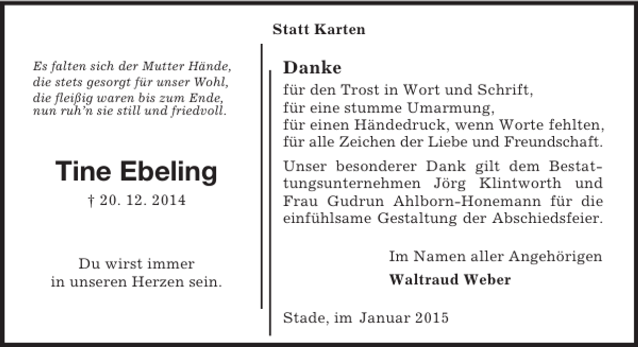 <p>Im Namen aller Angehörigen<br />Waltraud Weber<br />Es falten sich der Mutter Hände,<br />die stets gesorgt für unser Wohl,<br />die fleißig waren bis zum Ende,<br />nun ruh’n sie still und friedvoll.<br />Tine Ebeling<br />† 20. 12. 2014</p><p>Du wirst immer<br />in unseren Herzen sein.<br />Statt Karten<br />Danke<br />für den Trost in Wort und Schrift,<br />für eine stumme Umarmung,<br />für einen Händedruck, wenn Worte fehlten, für alle Zeichen der Liebe und Freundschaft.<br />Unser besonderer Dank gilt dem Bestattungsunternehmen Jörg Klintworth und Frau Gudrun Ahlborn-Honemann für die einfühlsame Gestaltung der Abschiedsfeier.<br />Stade, im Januar 2015</p>