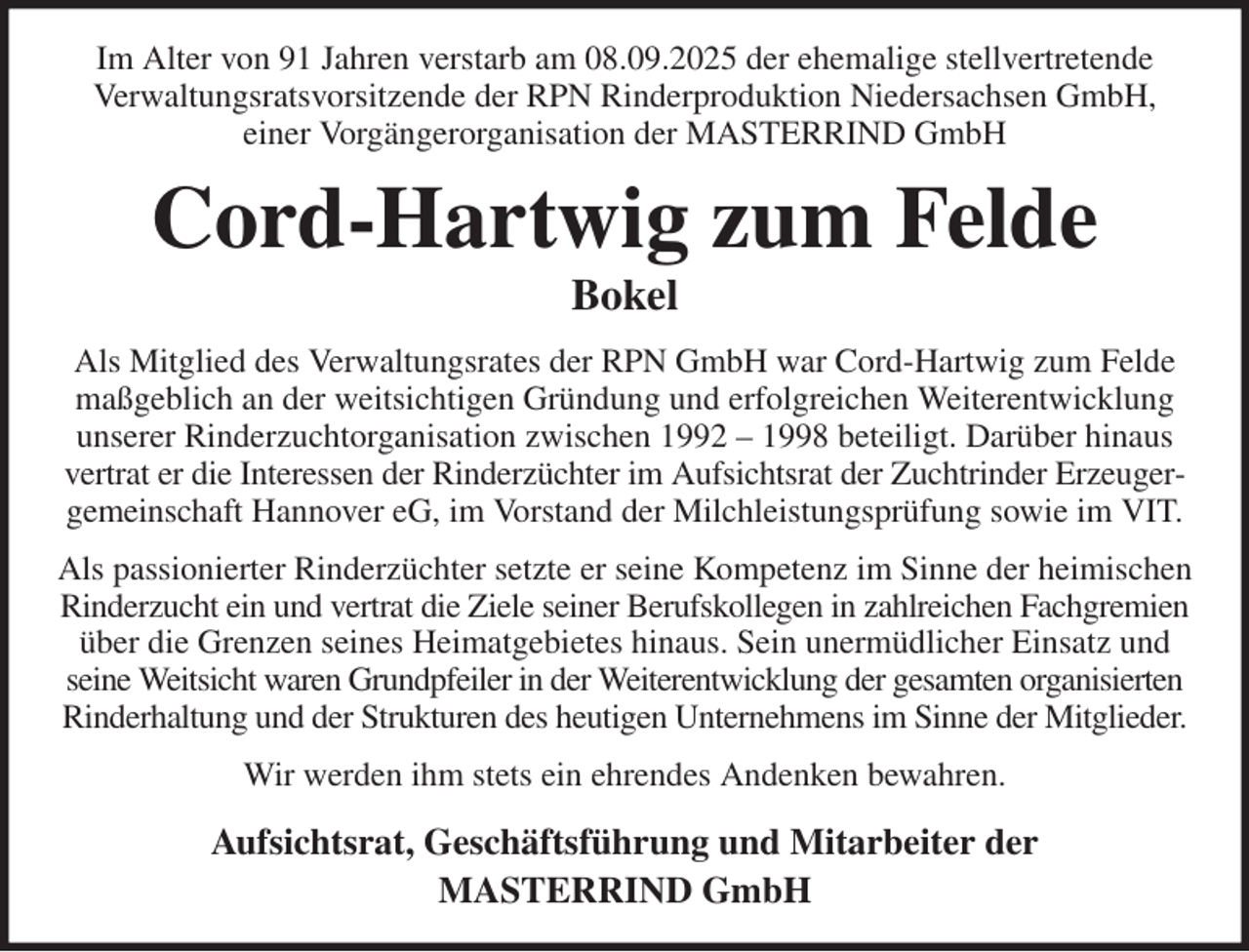 <p>Im Alter von 91 Jahren verstarb am 08.09.2025 der ehemalige stellvertretende<br />Verwaltungsratsvorsitzende der RPN Rinderproduktion Niedersachsen GmbH,<br />einer Vorgängerorganisation der MASTERRIND GmbH<br />Cord-Hartwig zum Felde<br />Bokel<br />Als Mitglied des Verwaltungsrates der RPN GmbH war Cord-Hartwig zum Felde maßgeblich an der weitsichtigen Gründung und erfolgreichen Weiterentwicklung unserer Rinderzuchtorganisation zwischen 1992 - 1998 beteiligt. Darüber hinaus vertrat er die Interessen der Rinderzüchter im Aufsichtsrat der Zuchtrinder Erzeugergemeinschaft Hannover eG, im Vorstand der Milchleistungsprüfung sowie im VIT.<br />Als passionierter Rinderzüchter setzte er seine Kompetenz im Sinne der heimischen Rinderzucht ein und vertrat die Ziele seiner Berufskollegen in zahlreichen Fachgremien über die Grenzen seines Heimatgebietes hinaus. Sein unermüdlicher Einsatz und seine Weitsicht waren Grundpfeiler in der Weiterentwicklung der gesamten organisierten Rinderhaltung und der Strukturen des heutigen Unternehmens im Sinne der Mitglieder.<br />Wir werden ihm stets ein ehrendes Andenken bewahren.<br />Aufsichtsrat, Geschäftsführung und Mitarbeiter der<br />MASTERRIND GmbH</p>