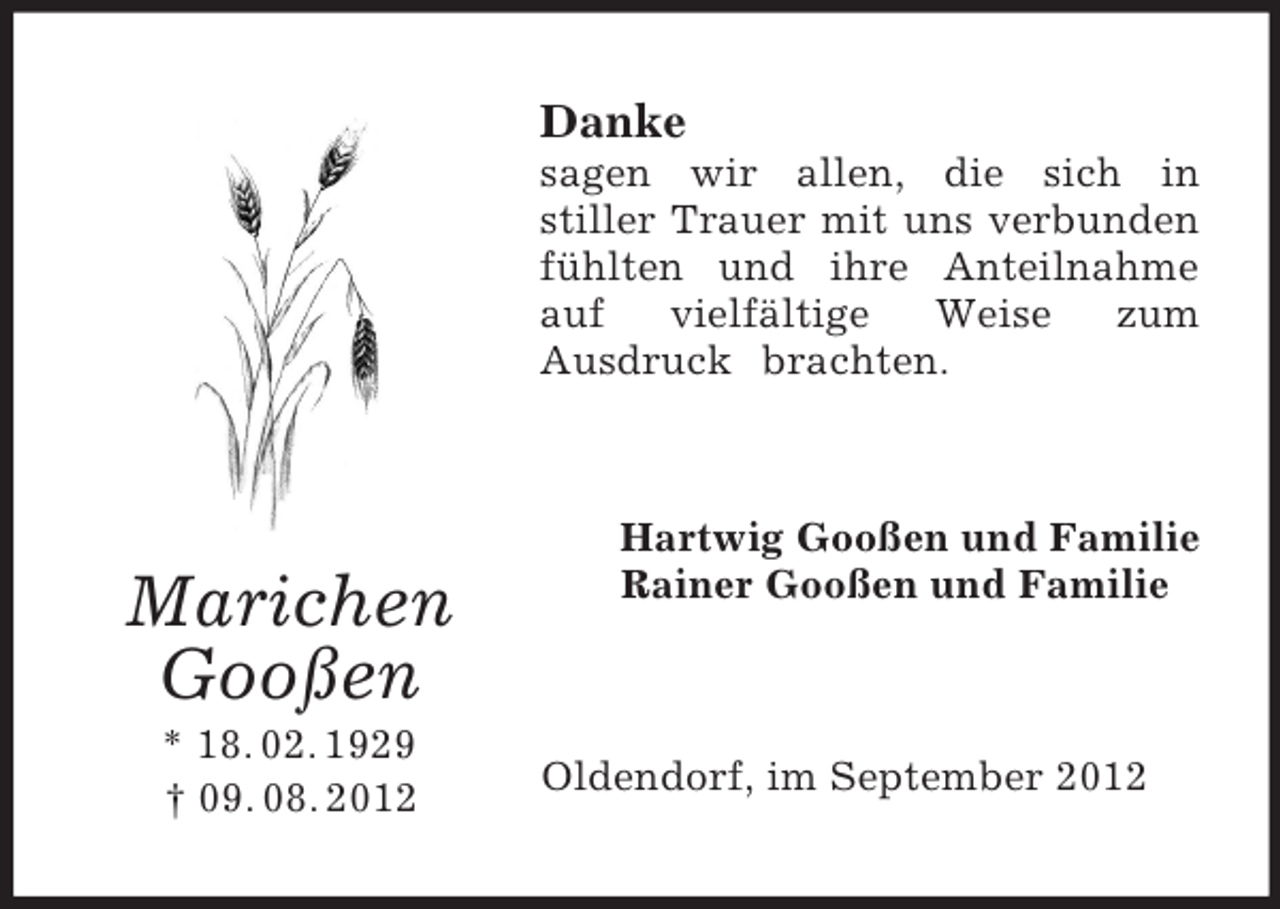 <p>Danke<br />sagen wir allen, die sich in<br />stiller Trauer mit uns verbunden<br />fühlten und ihre Anteilnahme<br />auf<br />vielfältige<br />Weise<br />zum<br />Ausdruck brachten.</p><p>Marichen<br />Gooßen<br />* 18. 02. 1929<br />† 09. 08. 2012</p><p>Hartwig Gooßen und Familie<br />Rainer Gooßen und Familie</p><p>Oldendorf, im September 2012</p>
