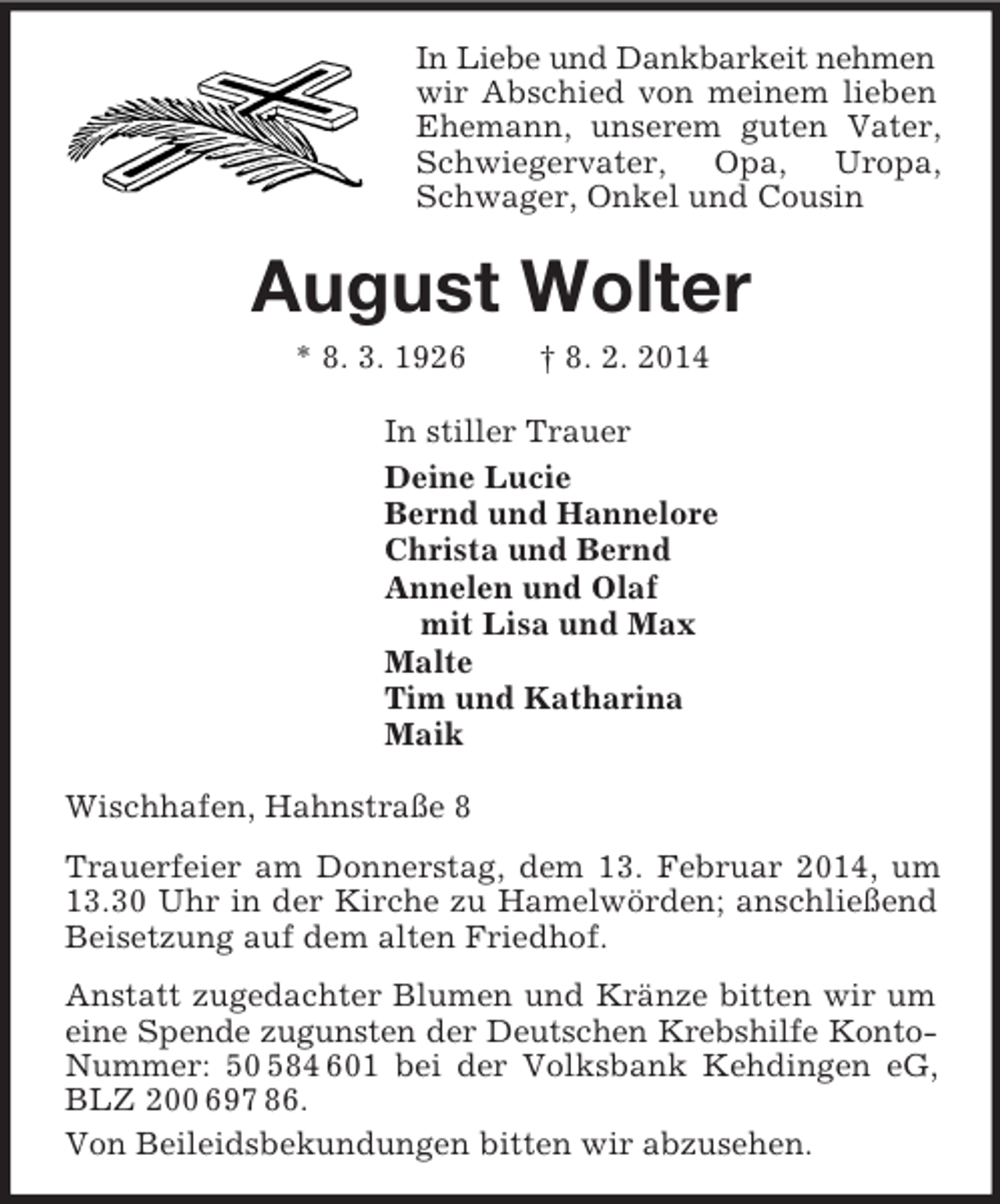 <p>In Liebe und Dankbarkeit nehmen<br />wir Abschied von meinem lieben Ehemann, unserem guten Vater, Schwiegervater, Opa, Uropa, Schwager, Onkel und Cousin<br />August Wolter<br />* 8. 3. 1926 † 8. 2. 2014<br />In stiller Trauer<br />Deine Lucie<br />Bernd und Hannelore<br />Christa und Bernd<br />Annelen und Olaf<br />mit Lisa und Max<br />Malte<br />Tim und Katharina<br />Maik<br />Wischhafen, Hahnstraße 8<br />Trauerfeier am Donnerstag, dem 13. Februar 2014, um 13.30 Uhr in der Kirche zu Hamelwörden; anschließend Beisetzung auf dem alten Friedhof.<br />Anstatt zugedachter Blumen und Kränze bitten wir um eine Spende zugunsten der Deutschen Krebshilfe Konto-<br />Nummer: 50 584 601 bei der Volksbank Kehdingen eG, BLZ 200 697 86.<br />Von Beileidsbekundungen bitten wir abzusehen.</p>