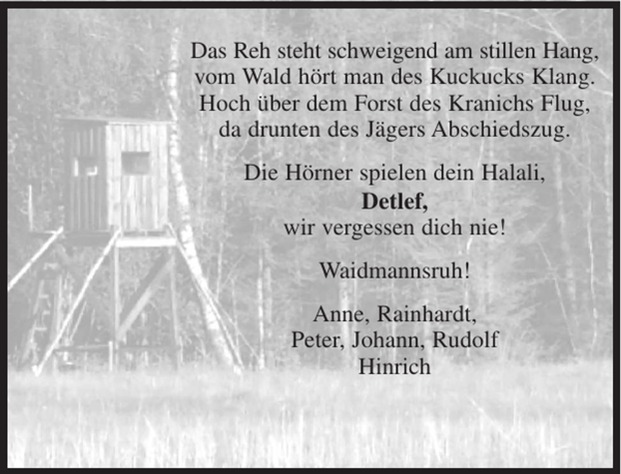 <p>Das Reh steht schweigend am stillen Hang,<br />vom Wald hört man des Kuckucks Klang.<br />Hoch über dem Forst des Kranichs Flug,<br />da drunten des Jägers Abschiedszug.<br />Die Hörner spielen dein Halali,<br />Detlef,<br />wir vergessen dich nie!<br />Waidmannsruh!<br />Anne, Rainhardt,<br />Peter, Johann, Rudolf<br />Hinrich</p>