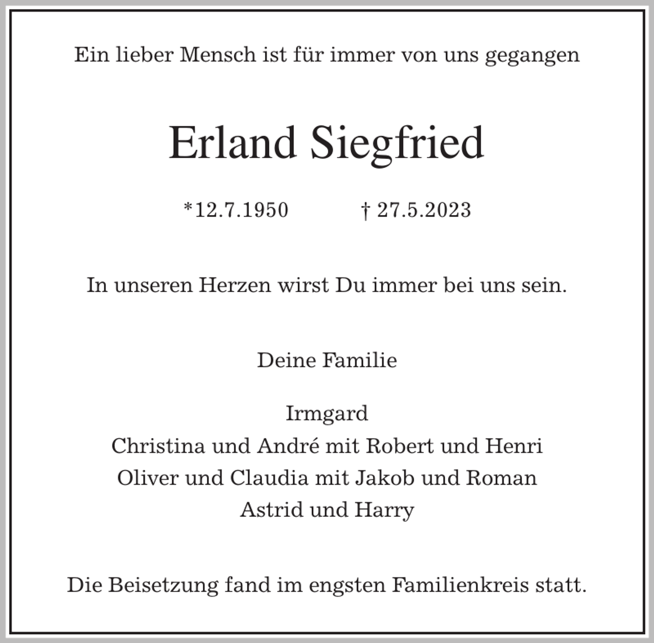 <p>Ein lieber Mensch ist für immer von uns gegangen<br />Erland Siegfried</p><p>*12.7.1950 † 27.5.2023<br />In unseren Herzen wirst Du immer bei uns sein.<br />Deine Familie</p><p>Irmgard<br />Christina und André mit Robert und Henri<br />Oliver und Claudia mit Jakob und Roman<br />Astrid und Harry<br />Die Beisetzung fand im engsten Familienkreis statt.</p>