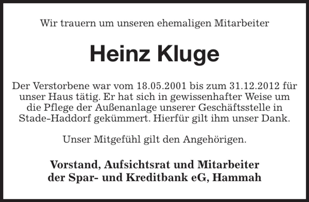 <p>Wir trauern um unseren ehemaligen Mitarbeiter<br />Heinz Kluge<br />Der Verstorbene war vom 18.05.2001 bis zum 31.12.2012 für unser Haus tätig. Er hat sich in gewissenhafter Weise um die Pflege der Außenanlage unserer Geschäftsstelle in<br />Stade-Haddorf gekümmert. Hierfür gilt ihm unser Dank.</p>
<p>Unser Mitgefühl gilt den Angehörigen.<br />Vorstand, Aufsichtsrat und Mitarbeiter<br />der Spar- und Kreditbank eG, Hammah</p>
