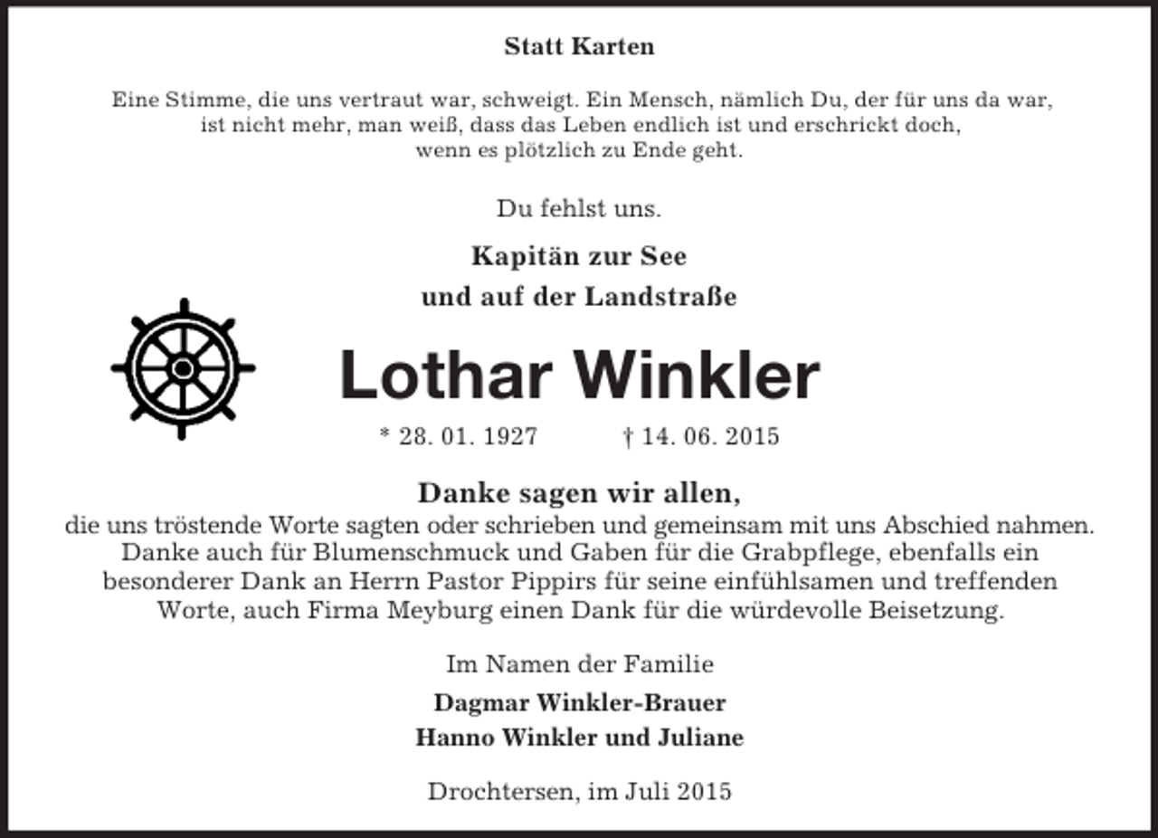 <p>Statt Karten<br />Eine Stimme, die uns vertraut war, schweigt. Ein Mensch, nämlich Du, der für uns da war,<br />ist nicht mehr, man weiß, dass das Leben endlich ist und erschrickt doch,<br />wenn es plötzlich zu Ende geht.<br />Du fehlst uns.<br />Kapitän zur See<br />und auf der Landstraße<br />Lothar Winkler<br />* 28. 01. 1927 † 14. 06. 2015<br />Danke sagen wir allen,<br />die uns tröstende Worte sagten oder schrieben und gemeinsam mit uns Abschied nahmen.<br />Danke auch für Blumenschmuck und Gaben für die Grabpflege, ebenfalls ein<br />besonderer Dank an Herrn Pastor Pippirs für seine einfühlsamen und treffenden<br />Worte, auch Firma Meyburg einen Dank für die würdevolle Beisetzung.<br />Im Namen der Familie<br />Dagmar Winkler-Brauer<br />Hanno Winkler und Juliane<br />Drochtersen, im Juli 2015</p>