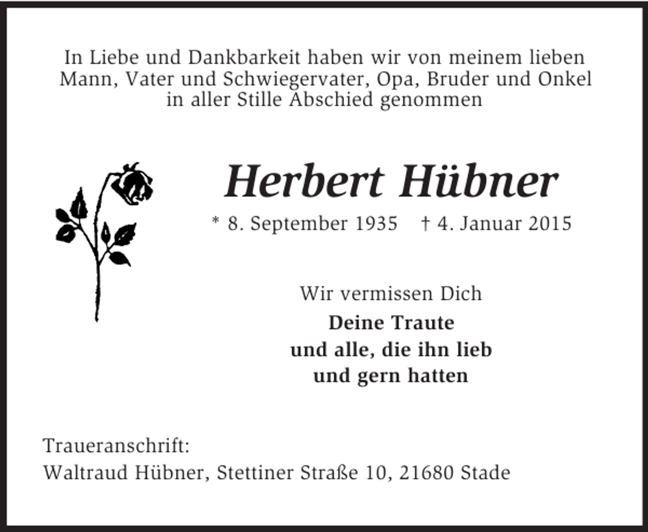 <p>In Liebe und Dankbarkeit haben wir von meinem lieben Mann, Vater und Schwiegervater, Opa, Bruder und Onkel<br />in aller Stille Abschied genommen<br />Herbert Hübner<br />* 8. September 1935 † 4. Januar 2015<br />Wir vermissen Dich<br />Deine Traute<br />und alle, die ihn lieb<br />und gern hatten<br />Traueranschrift:<br />Waltraud Hübner, Stettiner Straße 10, 21680 Stade</p>