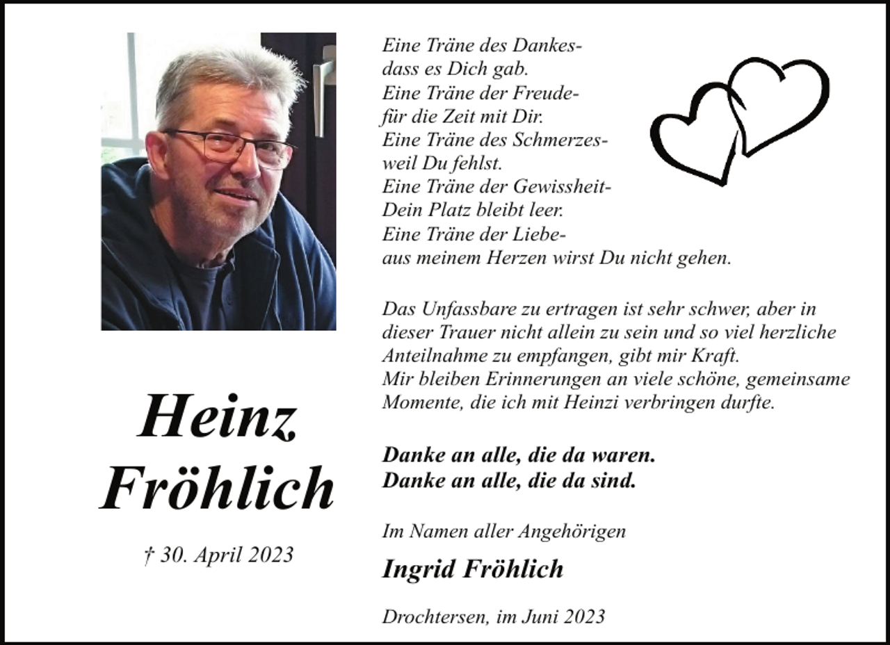 <p>Eine Träne des Dankesdass es Dich gab.<br />Eine Träne der Freudefür die Zeit mit Dir.<br />Eine Träne des Schmerzesweil Du fehlst.<br />Eine Träne der GewissheitDein Platz bleibt leer.<br />Eine Träne der Liebeaus meinem Herzen wirst Du nicht gehen.<br />Das Unfassbare zu ertragen ist sehr schwer, aber in<br />dieser Trauer nicht allein zu sein und so viel herzliche<br />Anteilnahme zu empfangen, gibt mir Kraft.<br />Mir bleiben Erinnerungen an viele schöne, gemeinsame<br />Momente, die ich mit Heinzi verbringen durfte.<br />Heinz Fröhlich<br />† 30. April 2023<br />Danke an alle, die da waren.<br />Danke an alle, die da sind.<br />Im Namen aller Angehörigen<br />Ingrid Fröhlich<br />Drochtersen, im Juni 2023</p>