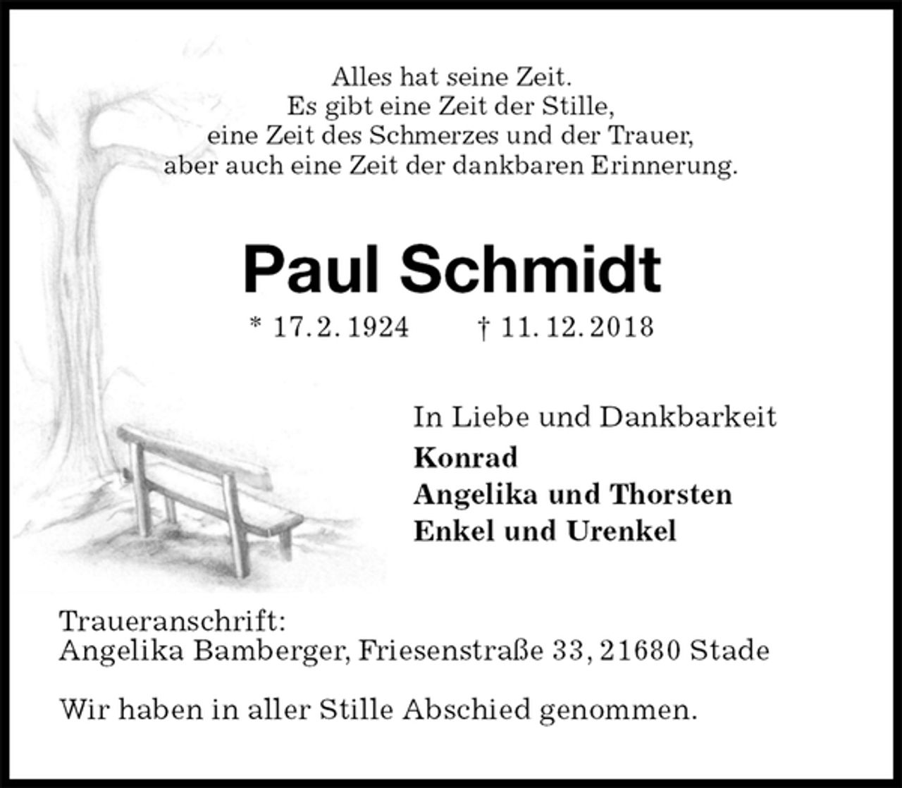 <p>Alles hat seine Zeit.<br />Es gibt eine Zeit der Stille,<br />eine Zeit des Schmerzes und der Trauer,<br />aber auch eine Zeit der dankbaren Erinnerung.<br />Paul Schmidt<br />* 17. 2. 1924 † 11. 12. 2018<br />In Liebe und Dankbarkeit<br />Konrad<br />Angelika und Thorsten<br />Enkel und Urenkel<br />Traueranschrift:<br />Angelika Bamberger, Friesenstraße 33, 21680 Stade</p><p>Wir haben in aller Stille Abschied genommen.</p>