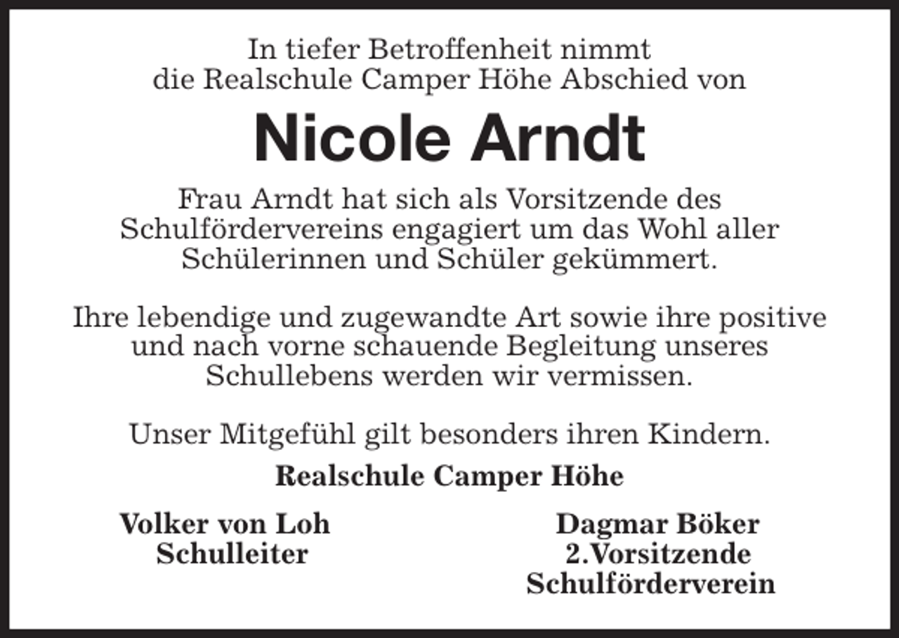 <p>In tiefer Betroffenheit nimmt<br />die Realschule Camper Höhe Abschied von<br />Nicole Arndt<br />Frau Arndt hat sich als Vorsitzende des<br />Schulfördervereins engagiert um das Wohl aller<br />Schülerinnen und Schüler gekümmert.</p>
<p>Ihre lebendige und zugewandte Art sowie ihre positive und nach vorne schauende Begleitung unseres<br />Schullebens werden wir vermissen.</p>
<p>Unser Mitgefühl gilt besonders ihren Kindern.<br />Realschule Camper Höhe<br />Volker von Loh Dagmar Böker<br />Schulleiter 2.Vorsitzende<br />Schulförderverein</p>