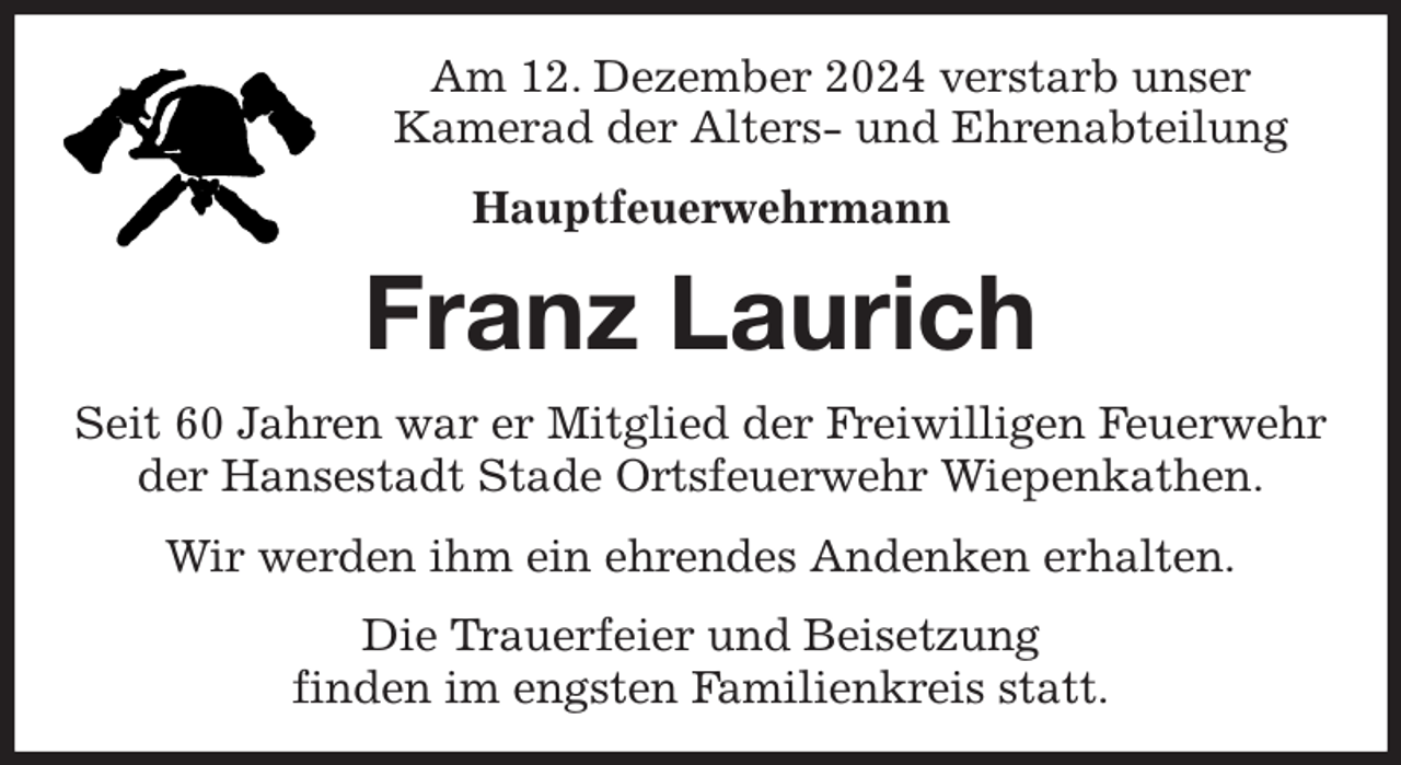 <p>Am 12. Dezember 2024 verstarb unser<br />Kamerad der Alters- und Ehrenabteilung<br />Hauptfeuerwehrmann<br />Franz Laurich<br />Seit 60 Jahren war er Mitglied der Freiwilligen Feuerwehr der Hansestadt Stade Ortsfeuerwehr Wiepenkathen.<br />Wir werden ihm ein ehrendes Andenken erhalten.<br />Die Trauerfeier und Beisetzung<br />finden im engsten Familienkreis statt.</p>
