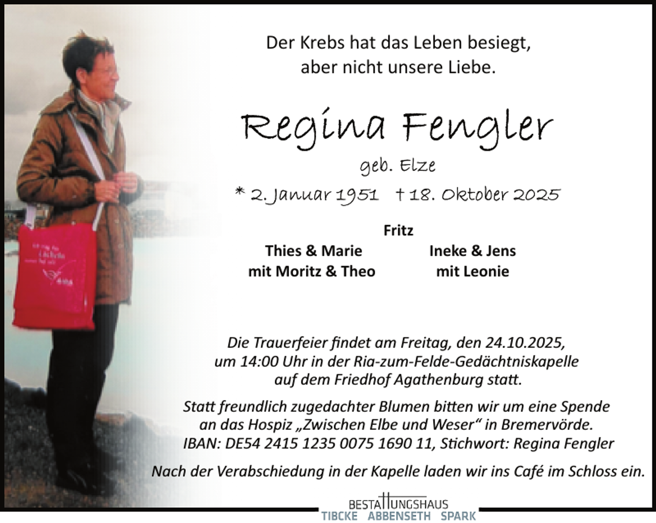 <p>Der Krebs hat das Leben besiegt,<br />aber nicht unsere Liebe.</p>
<p>Thies &amp; Marie<br />mit Moritz &amp; Theo</p>
<p>Fritz</p>
<p>Ineke &amp; Jens<br />mit Leonie</p>
<p>Die Trauerfeier ﬁndet am Freitag, den 24.10.2025,<br />um 14:00 Uhr in der Ria­zum­Felde­Gedächtniskapelle<br />auf dem Friedhof Agathenburg sta .<br />Sta freundlich zugedachter Blumen bi en wir um eine Spende<br />an das Hospiz „Zwischen Elbe und Weser“ in Bremervörde.<br />IBAN: DE54 2415 1235 0075 1690 11, S�chwort: Regina Fengler<br />Nach der Verabschiedung in der Kapelle laden wir ins Café im Schloss ein.</p>