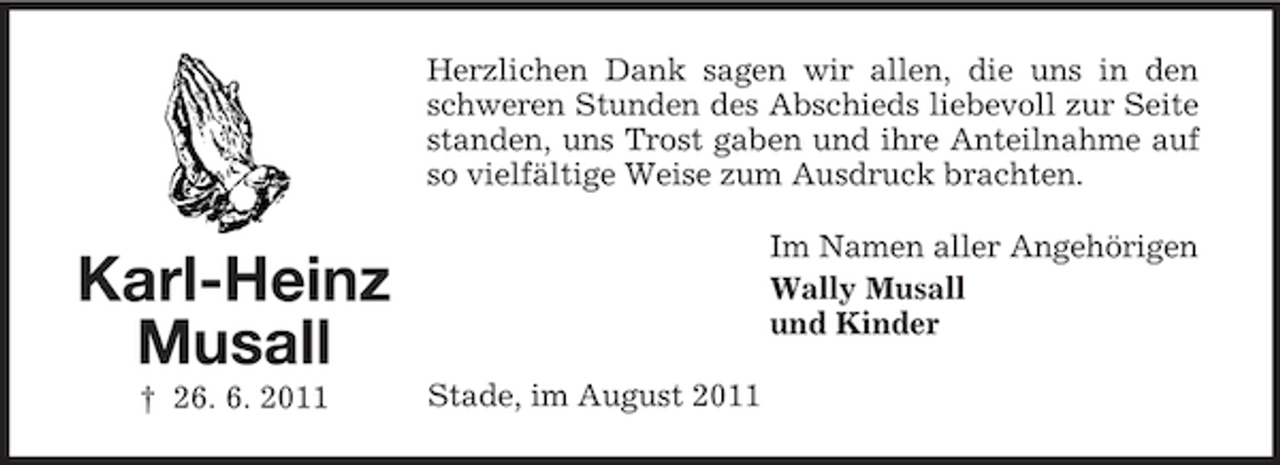 <p>Herzlichen Dank sagen wir allen, die uns in den<br />schweren Stunden des Abschieds liebevoll zur Seite<br />standen, uns Trost gaben und ihre Anteilnahme auf<br />so vielfältige Weise zum Ausdruck brachten.<br />Im Namen aller Angehörigen<br />Wally Musall<br />und Kinder</p><p>Karl-Heinz<br />Musall<br />† 26. 6. 2011</p><p>Stade, im August 2011</p>