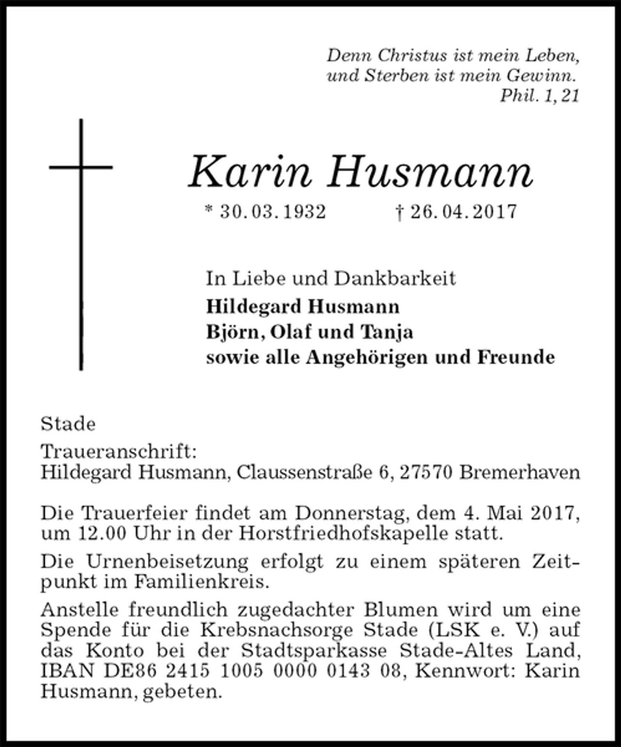 <p>Denn Christus ist mein Leben,<br />und Sterben ist mein Gewinn.<br />Phil. 1, 21<br />Karin Husmann<br />* 30. 03. 1932 † 26. 04. 2017<br />In Liebe und Dankbarkeit<br />Hildegard Husmann<br />Björn, Olaf und Tanja<br />sowie alle Angehörigen und Freunde<br />Stade<br />Traueranschrift:<br />Hildegard Husmann, Claussenstraße 6, 27570 Bremerhaven</p><p>Die Trauerfeier findet am Donnerstag, dem 4. Mai 2017,<br />um 12.00 Uhr in der Horstfriedhofskapelle statt.<br />Die Urnenbeisetzung erfolgt zu einem späteren Zeitpunkt im Familienkreis.<br />Anstelle freundlich zugedachter Blumen wird um eine Spende für die Krebsnachsorge Stade (LSK e. V.) auf das Konto bei der Stadtsparkasse Stade-Altes Land, IBAN DE86 2415 1005 0000 0143 08, Kennwort: Karin Husmann, gebeten.</p>