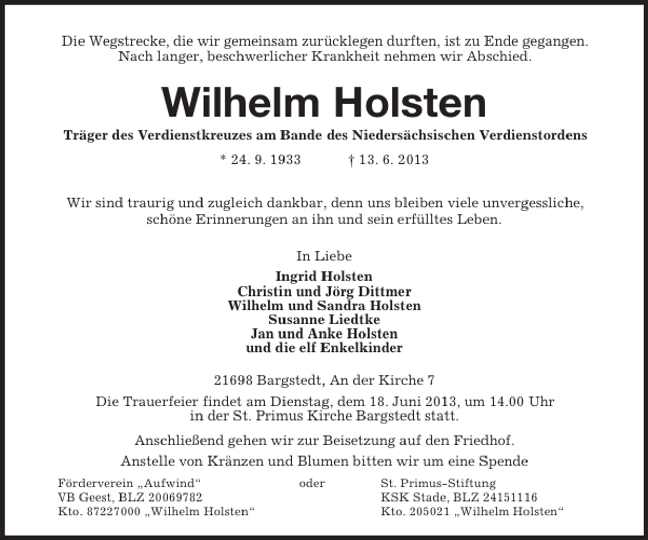 <p>Die Wegstrecke, die wir gemeinsam zurücklegen durften, ist zu Ende gegangen.<br />Nach langer, beschwerlicher Krankheit nehmen wir Abschied.<br />Wilhelm Holsten<br />Träger des Verdienstkreuzes am Bande des Niedersächsischen Verdienstordens<br />* 24. 9. 1933 † 13. 6. 2013<br />Wir sind traurig und zugleich dankbar, denn uns bleiben viele unvergessliche,<br />schöne Erinnerungen an ihn und sein erfülltes Leben.<br />In Liebe<br />Ingrid Holsten<br />Christin und Jörg Dittmer<br />Wilhelm und Sandra Holsten<br />Susanne Liedtke<br />Jan und Anke Holsten<br />und die elf Enkelkinder</p><p>21698 Bargstedt, An der Kirche 7<br />Die Trauerfeier findet am Dienstag, dem 18. Juni 2013, um 14.00 Uhr<br />in der St. Primus Kirche Bargstedt statt.<br />Anschließend gehen wir zur Beisetzung auf den Friedhof.<br />Anstelle von Kränzen und Blumen bitten wir um eine Spende<br />Förderverein „Aufwind“ oder St. Primus-Stiftung<br />VB Geest, BLZ 20069782 KSK Stade, BLZ 24151116<br />Kto. 87227000 „Wilhelm Holsten“ Kto. 205021 „Wilhelm Holsten“</p>