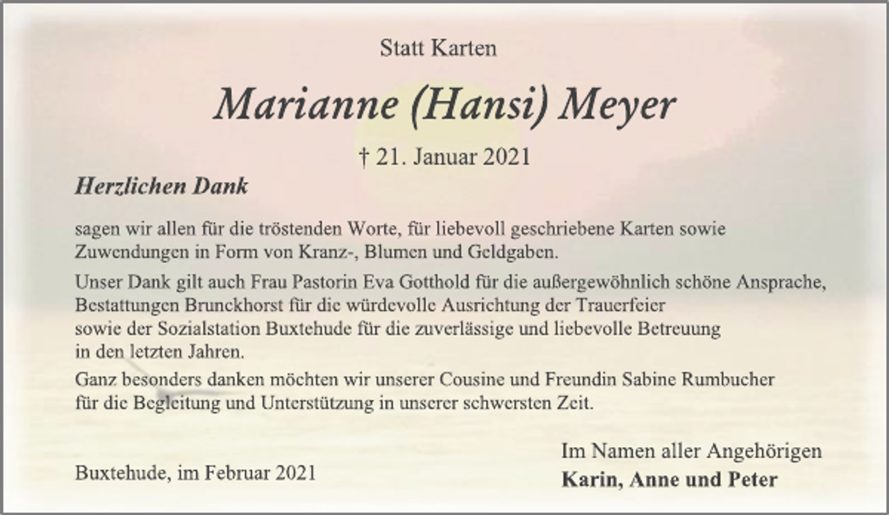 <p>Statt Karten<br />Marianne (Hansi) Meyer<br />† 21. Januar 2021<br />Herzlichen Dank<br />sagen wir allen für die tröstenden Worte, für liebevoll geschriebene Karten sowie<br />Zuwendungen in Form von Kranz-, Blumen und Geldgaben.<br />Unser Dank gilt auch Frau Pastorin Eva Gotthold für die außergewöhnlich schöne Ansprache, Bestattungen Brunckhorst für die würdevolle Ausrichtung der Trauerfeier<br />sowie der Sozialstation Buxtehude für die zuverlässige und liebevolle Betreuung<br />in den letzten Jahren.<br />Ganz besonders danken möchten wir unserer Cousine und Freundin Sabine Rumbucher<br />für die Begleitung und Unterstützung in unserer schwersten Zeit.<br />Im Namen aller Angehörigen<br />Karin, Anne und Peter<br />Buxtehude, im Februar 2021</p>