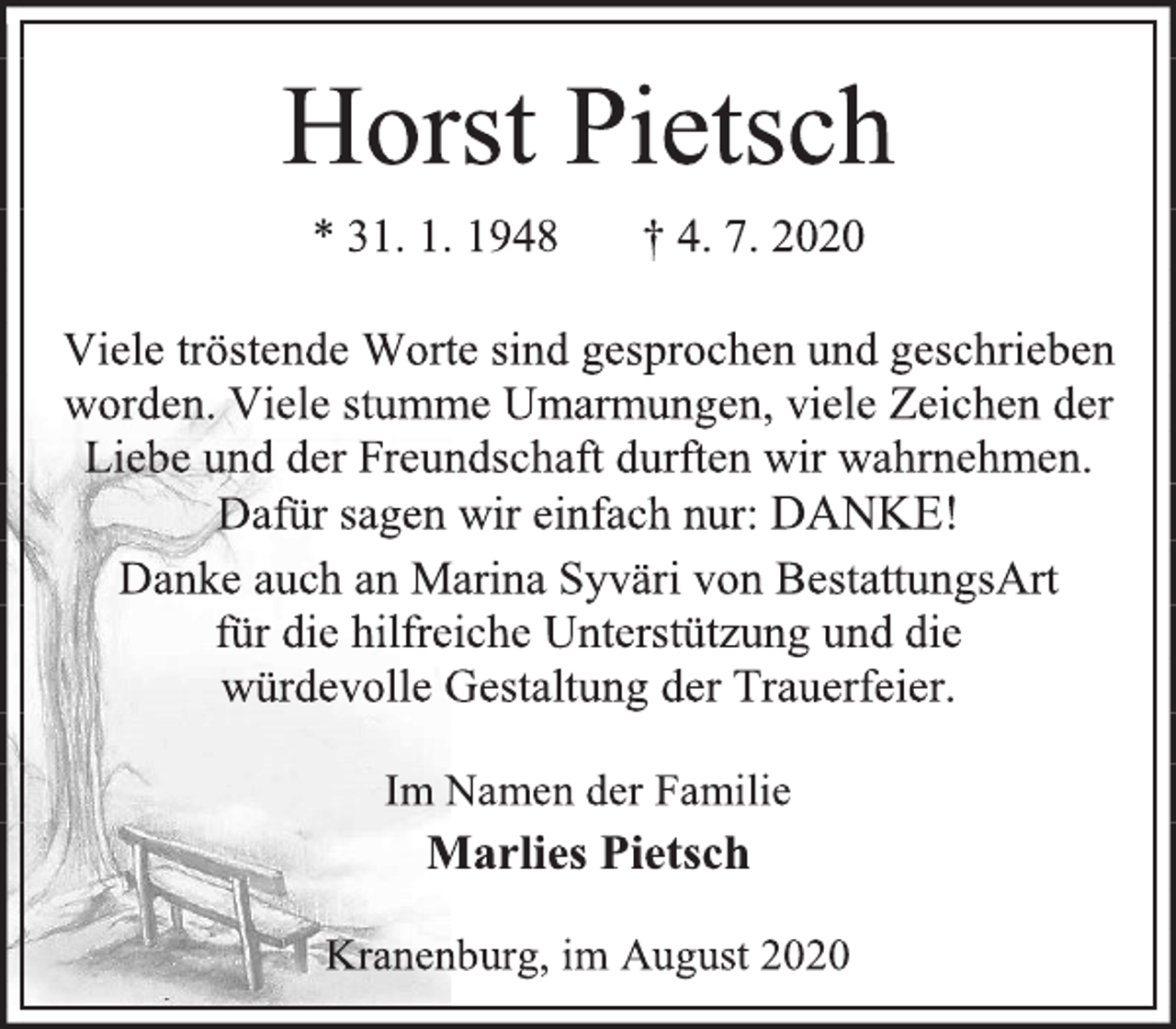 <p>Horst Pietsch<br />* 31. 1. 1948 † 4. 7. 2020<br />Viele tröstende Worte sind gesprochen und geschrieben worden. Viele stumme Umarmungen, viele Zeichen der Liebe und der Freundschaft durften wir wahrnehmen.<br />Dafür sagen wir einfach nur: DANKE!<br />Danke auch an Marina Syväri von BestattungsArt<br />für die hilfreiche Unterstützung und die<br />würdevolle Gestaltung der Trauerfeier.<br />Im Namen der Familie<br />Marlies Pietsch<br />Kranenburg, im August 2020</p>