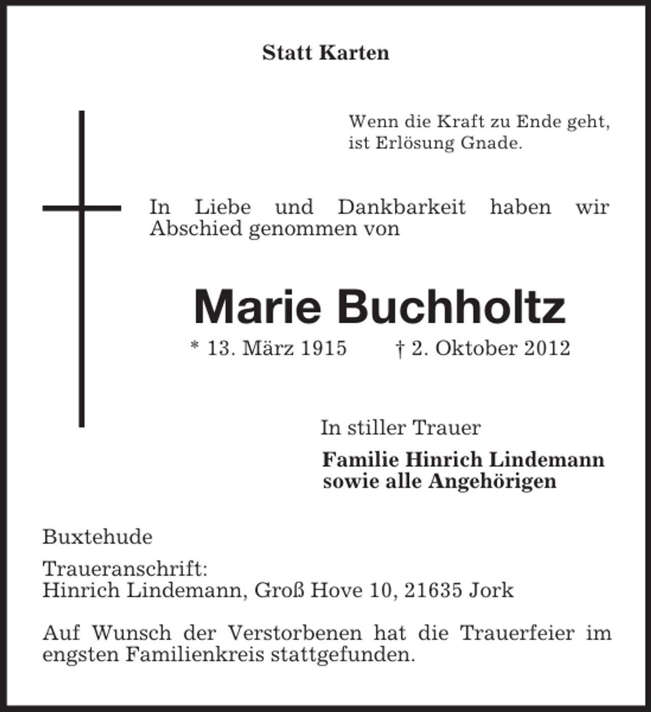 <p>Statt Karten<br />Wenn die Kraft zu Ende geht,<br />ist Erlösung Gnade.<br />In Liebe und Dankbarkeit haben wir<br />Abschied genommen von<br />Marie Buchholtz<br />* 13. März 1915 † 2. Oktober 2012</p><p>In stiller Trauer<br />Familie Hinrich Lindemann<br />sowie alle Angehörigen<br />Buxtehude<br />Traueranschrift:<br />Hinrich Lindemann, Groß Hove 10, 21635 Jork</p><p>Auf Wunsch der Verstorbenen hat die Trauerfeier im engsten Familienkreis stattgefunden.</p>