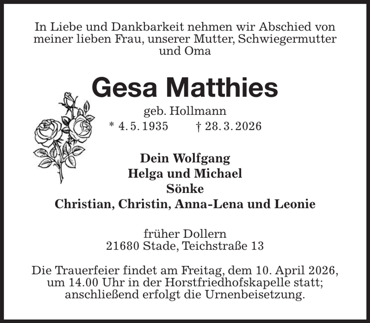 <p>In Liebe und Dankbarkeit nehmen wir Abschied von meiner lieben Frau, unserer Mutter, Schwiegermutter und Oma<br />Gesa Matthies<br />geb. Hollmann<br />* 4. 5. 1935 † 28. 3. 2026<br />Dein Wolfgang<br />Helga und Michael<br />Sönke<br />Christian, Christin, Anna-Lena und Leonie<br />früher Dollern<br />21680 Stade, Teichstraße 13</p><p>Die Trauerfeier findet am Freitag, dem 10. April 2026,<br />um 14.00 Uhr in der Horstfriedhofskapelle statt;<br />anschließend erfolgt die Urnenbeisetzung.</p>