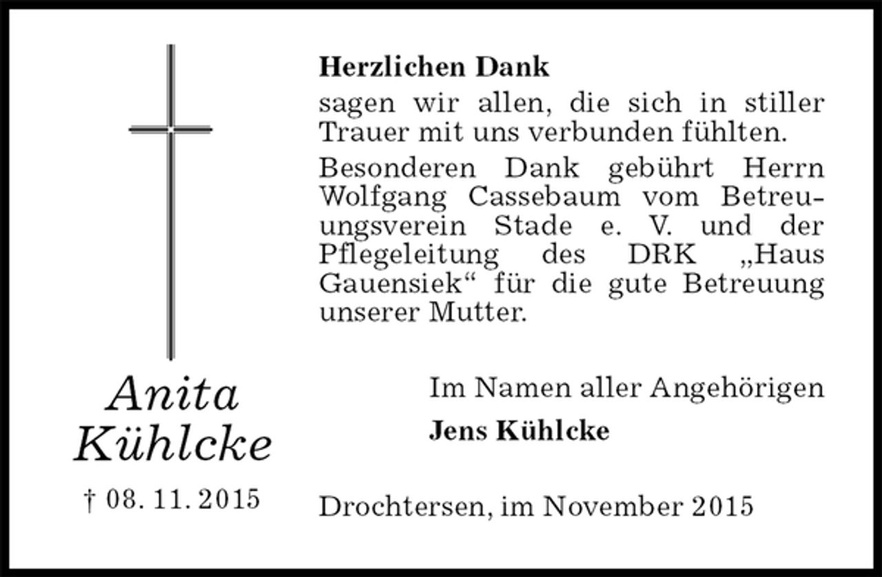 <p>Herzlichen Dank<br />sagen wir allen, die sich in stiller Trauer mit uns verbunden fühlten.<br />Besonderen Dank gebührt Herrn Wolfgang Cassebaum vom Betreuungsverein Stade e. V. und der<br />Pflegeleitung des DRK „Haus<br />Gauensiek“ für die gute Betreuung unserer Mutter.<br />Im Namen aller Angehörigen<br />Jens Kühlcke<br />Drochtersen, im November 2015<br />Anita<br />Kühlcke<br />† 08. 11. 2015</p>