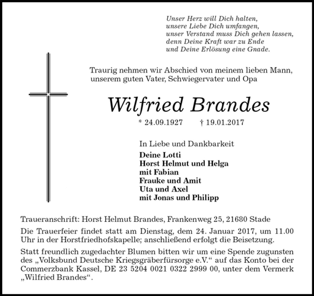 <p>Unser Herz will Dich halten,<br />unsere Liebe Dich umfangen,<br />unser Verstand muss Dich gehen lassen,<br />denn Deine Kraft war zu Ende<br />und Deine Erlösung eine Gnade.<br />Traurig nehmen wir Abschied von meinem lieben Mann, unserem guten Vater, Schwiegervater und Opa<br />Wilfried Brandes<br />* 24.09.1927 † 19.01.2017<br />In Liebe und Dankbarkeit<br />Deine Lotti<br />Horst Helmut und Helga<br />mit Fabian<br />Frauke und Amit<br />Uta und Axel<br />mit Jonas und Philipp<br />Traueranschrift: Horst Helmut Brandes, Frankenweg 25, 21680 Stade<br />Die Trauerfeier findet statt am Dienstag, dem 24. Januar 2017, um 11.00 Uhr in der Horstfriedhofskapelle; anschließend erfolgt die Beisetzung.<br />Statt freundlich zugedachter Blumen bitten wir um eine Spende zugunsten des „Volksbund Deutsche Kriegsgräberfürsorge e.V.“ auf das Konto bei der Commerzbank Kassel, DE 23 5204 0021 0322 2999 00, unter dem Vermerk „Wilfried Brandes“.</p>