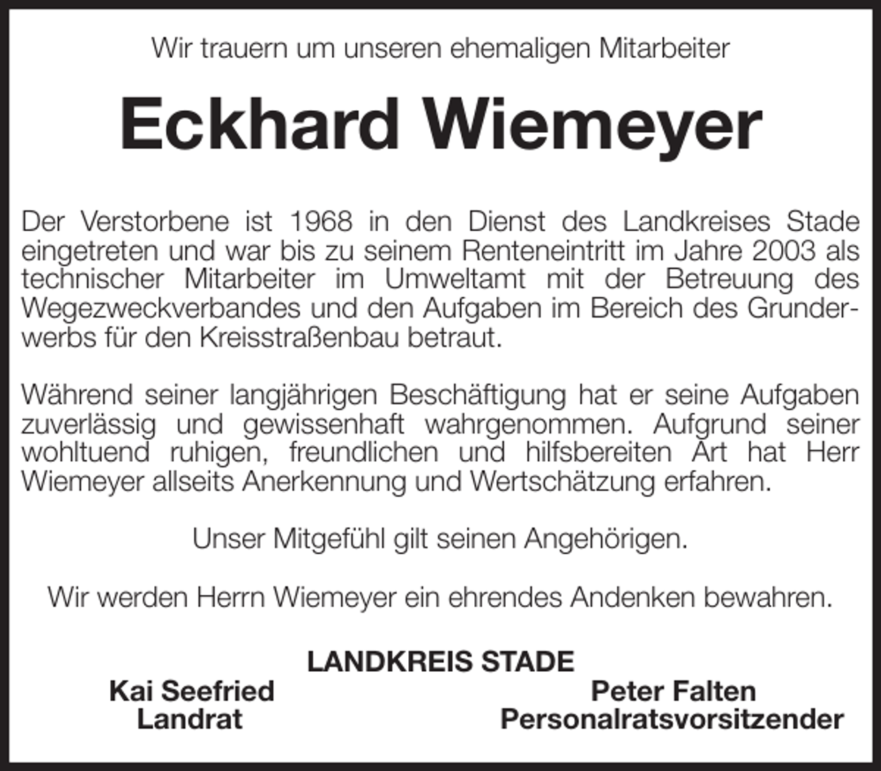 <p>Wir trauern um unseren ehemaligen Mitarbeiter<br />Eckhard Wiemeyer<br />Der Verstorbene ist 1968 in den Dienst des Landkreises Stade<br />eingetreten und war bis zu seinem Renteneintritt im Jahre 2003 als technischer Mitarbeiter im Umweltamt mit der Betreuung des<br />Wegezweckverbandes und den Aufgaben im Bereich des Grunderwerbs für den Kreisstraßenbau betraut.</p><p>Während seiner langjährigen Beschäftigung hat er seine Aufgaben zuverlässig und gewissenhaft wahrgenommen. Aufgrund seiner wohltuend ruhigen, freundlichen und hilfsbereiten Art hat Herr<br />Wiemeyer allseits Anerkennung und Wertschätzung erfahren.</p><p>Unser Mitgefühl gilt seinen Angehörigen.</p><p>Wir werden Herrn Wiemeyer ein ehrendes Andenken bewahren.<br />LANDKREIS STADE<br />Kai Seefried Peter Falten<br />Landrat Personalratsvorsitzender</p>