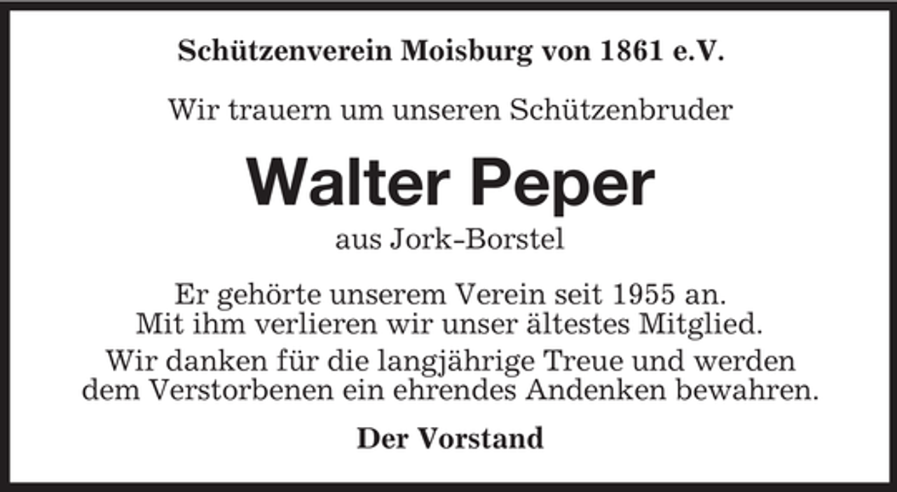 <p>Schützenverein Moisburg von 1861 e.V.<br />Wir trauern um unseren Schützenbruder</p><p>Walter Peper<br />aus Jork-Borstel<br />Er gehörte unserem Verein seit 1955 an.<br />Mit ihm verlieren wir unser ältestes Mitglied.<br />Wir danken für die langjährige Treue und werden<br />dem Verstorbenen ein ehrendes Andenken bewahren.<br />Der Vorstand</p>