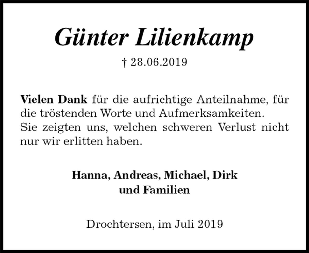 <p>Günter Lilienkamp<br />† 28.06.2019<br />Vielen Dank für die aufrichtige Anteilnahme, für die tröstenden Worte und Aufmerksamkeiten.<br />Sie zeigten uns, welchen schweren Verlust nicht nur wir erlitten haben.<br />Hanna, Andreas, Michael, Dirk<br />und Familien<br />Drochtersen, im Juli 2019</p>