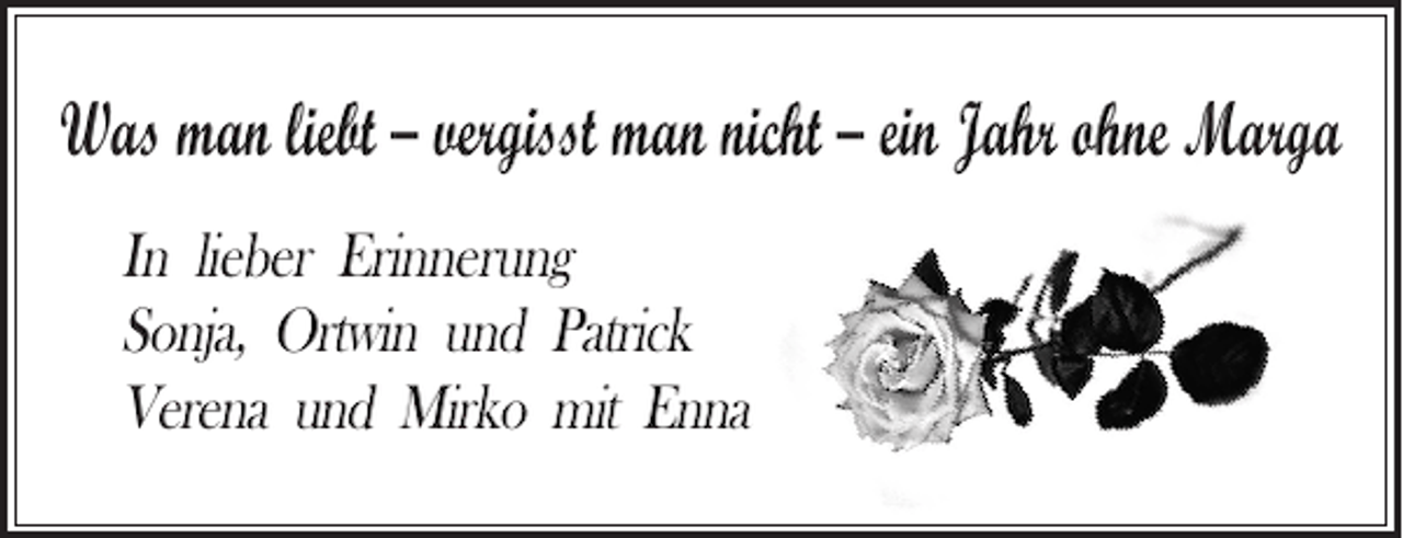<p>Was man liebt – vergisst man nicht – ein Jahr ohne Marga<br />In lieber Erinnerung<br />Sonja, Ortwin und Patrick<br />Verena und Mirko mit Enna</p>