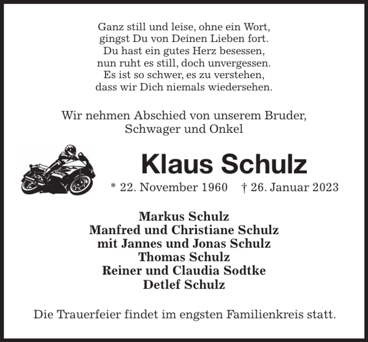 <p>Ganz still und leise, ohne ein Wort,<br />gingst Du von Deinen Lieben fort.<br />Du hast ein gutes Herz besessen,<br />nun ruht es still, doch unvergessen.<br />Es ist so schwer, es zu verstehen,<br />dass wir Dich niemals wiedersehen.<br />Wir nehmen Abschied von unserem Bruder,<br />Schwager und Onkel<br />Klaus Schulz<br />* 22. November 1960 † 26. Januar 2023<br />Markus Schulz<br />Manfred und Christiane Schulz<br />mit Jannes und Jonas Schulz<br />Thomas Schulz<br />Reiner und Claudia Sodtke<br />Detlef Schulz<br />Die Trauerfeier findet im engsten Familienkreis statt.</p>