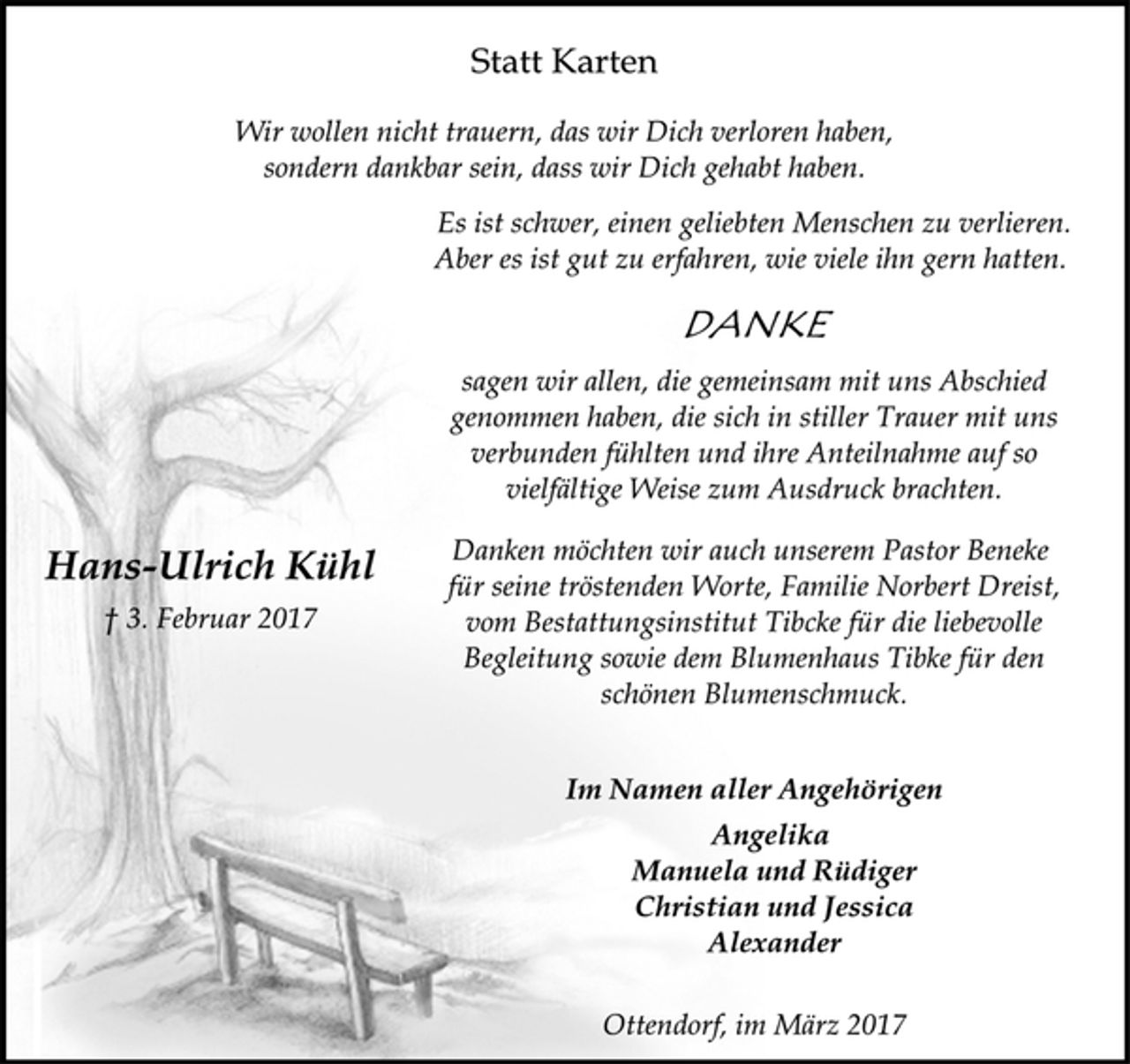 <p>Statt Karten</p>
<p>Wir wollen nicht trauern, das wir Dich verloren haben,<br />sondern dankbar sein, dass wir Dich gehabt haben.</p>
<p>Es ist schwer, einen geliebten Menschen zu verlieren.<br />Aber es ist gut zu erfahren, wie viele ihn gern hatten.</p>
<p>Danke</p>
<p>sagen wir allen, die gemeinsam mit uns Abschied<br />genommen haben, die sich in stiller Trauer mit uns<br />verbunden fühlten und ihre Anteilnahme auf so<br />vielfältige Weise zum Ausdruck brachten.</p>
<p>Danken möchten wir auch unserem Pastor Beneke für seine tröstenden Worte, Familie Norbert Dreist, vom Bestattungsinstitut Tibcke für die liebevolle Begleitung sowie dem Blumenhaus Tibke für den schönen Blumenschmuck</p>
<p>Hans-Ulrich Kühl<br />† 3. Februar 2017</p>
<p>Im Namen aller Angehörigen<br />Angelika<br />Manuela und Rüdiger<br />Christian und Jessica<br />Alexander</p>
<p>Ottendorf, im März 2017</p>