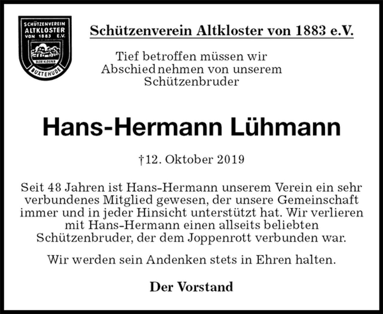 <p>Schützenverein Altkloster von 1883 e.V.<br />Tief betroffen müssen wir<br />Abschied nehmen von unserem<br />Schützenbruder</p><p>Hans-Hermann Lühmann<br />†12. Oktober 2019<br />Der Vorstand<br />Seit 48 Jahren ist Hans-Hermann unserem Verein ein sehr verbundenes Mitglied gewesen, der unsere Gemeinschaft immer und in jeder Hinsicht unterstützt hat. Wir verlieren mit Hans-Hermann einen allseits beliebten<br />Schützenbruder, der dem Joppenrott verbunden war.<br />Wir werden sein Andenken stets in Ehren halten.</p>