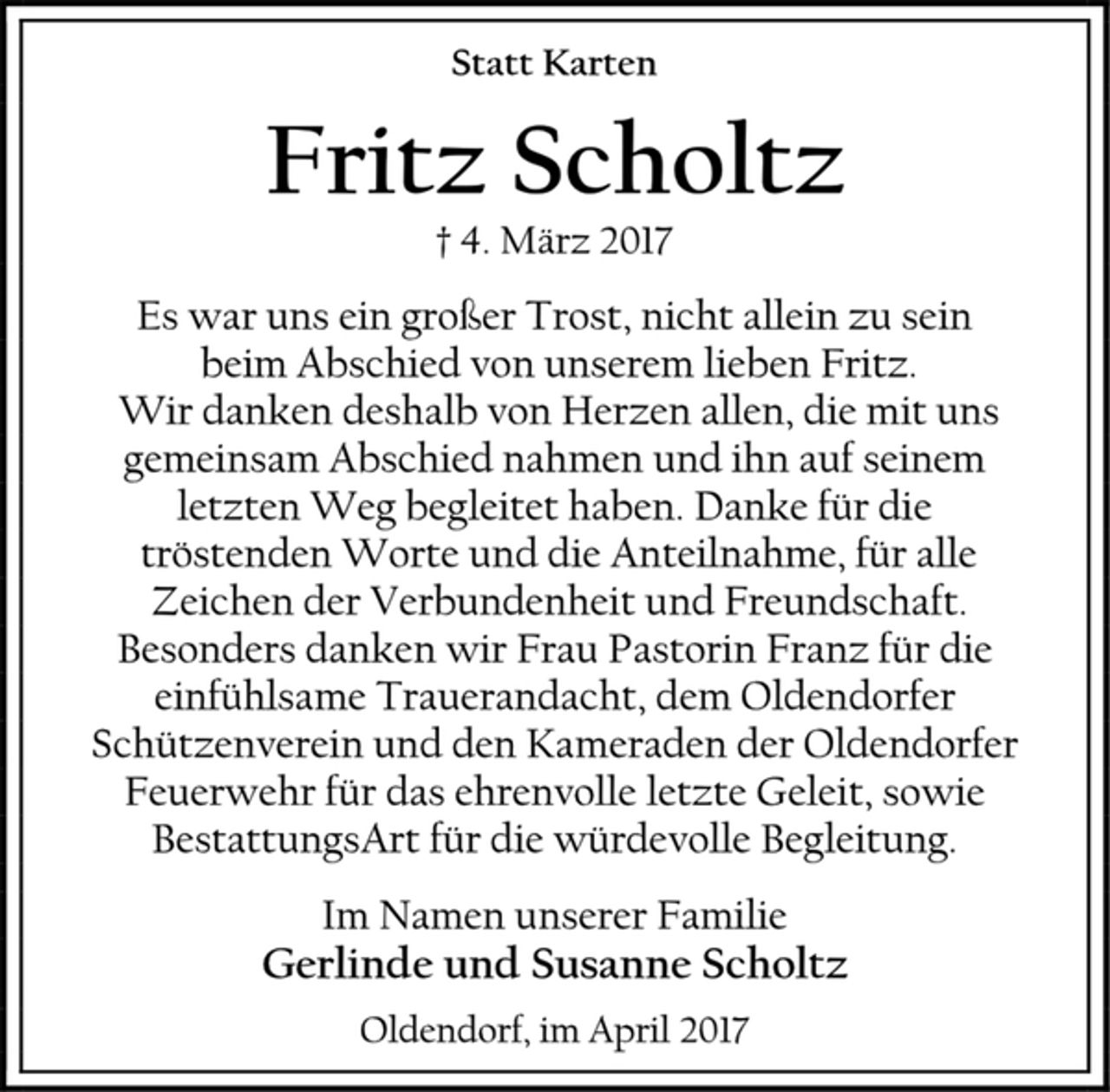 <p>Statt Karten<br />Fritz Scholtz<br />† 4. März 2017<br />Es war uns ein großer Trost, nicht allein zu sein<br />beim Abschied von unserem lieben Fritz.<br />Wir danken deshalb von Herzen allen, die mit uns gemeinsam Abschied nahmen und ihn auf seinem<br />letzten Weg begleitet haben. Danke für die<br />tröstenden Worte und die Anteilnahme, für alle<br />Zeichen der Verbundenheit und Freundschaft.<br />Besonders danken wir Frau Pastorin Franz für die einfühlsame Trauerandacht, dem Oldendorfer Schützenverein und den Kameraden der Oldendorfer Feuerwehr für das ehrenvolle letzte Geleit, sowie BestattungsArt für die würdevolle Begleitung.<br />Im Namen unserer Familie<br />Gerlinde und Susanne Scholtz<br />Oldendorf, im April 2017</p>