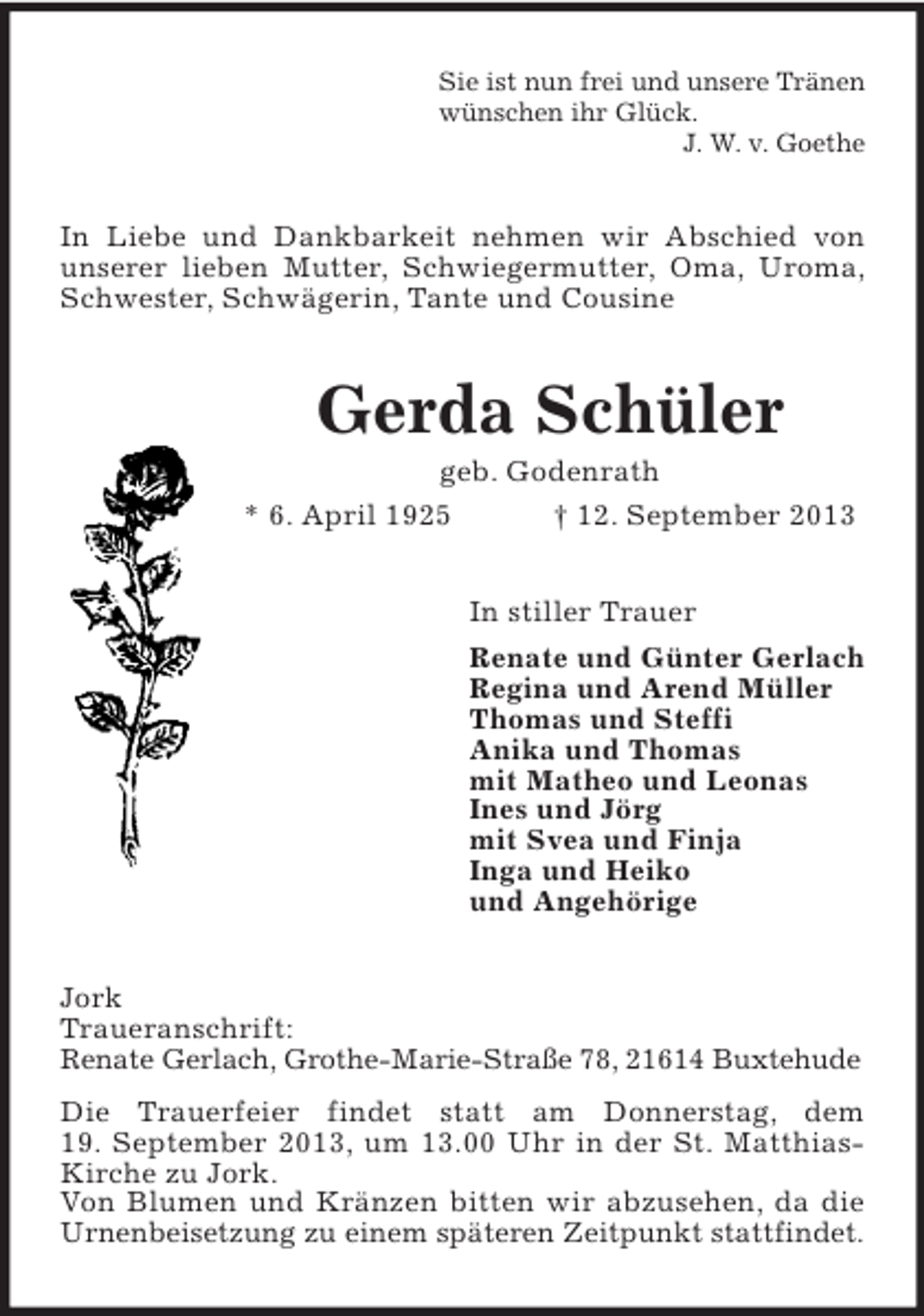 <p>Sie ist nun frei und unsere Tränen<br />wünschen ihr Glück.<br />J. W. v. Goethe</p><p>In Liebe und Dankbarkeit nehmen wir Abschied von<br />unserer lieben Mutter, Schwiegermutter, Oma, Uroma,<br />Schwester, Schwägerin, Tante und Cousine</p><p>Gerda Schüler<br />geb. Godenrath<br />* 6. April 1925<br />† 12. September 2013<br />In stiller Trauer<br />Renate und Günter Gerlach<br />Regina und Arend Müller<br />Thomas und Steffi<br />Anika und Thomas<br />mit Matheo und Leonas<br />Ines und Jörg<br />mit Svea und Finja<br />Inga und Heiko<br />und Angehörige<br />Jork<br />Traueranschrift:<br />Renate Gerlach, Grothe-Marie-Straße 78, 21614 Buxtehude<br />Die Trauerfeier findet statt am Donnerstag, dem<br />19. September 2013, um 13.00 Uhr in der St. MatthiasKirche zu Jork.<br />Von Blumen und Kränzen bitten wir abzusehen, da die<br />Urnenbeisetzung zu einem späteren Zeitpunkt stattfindet.</p>