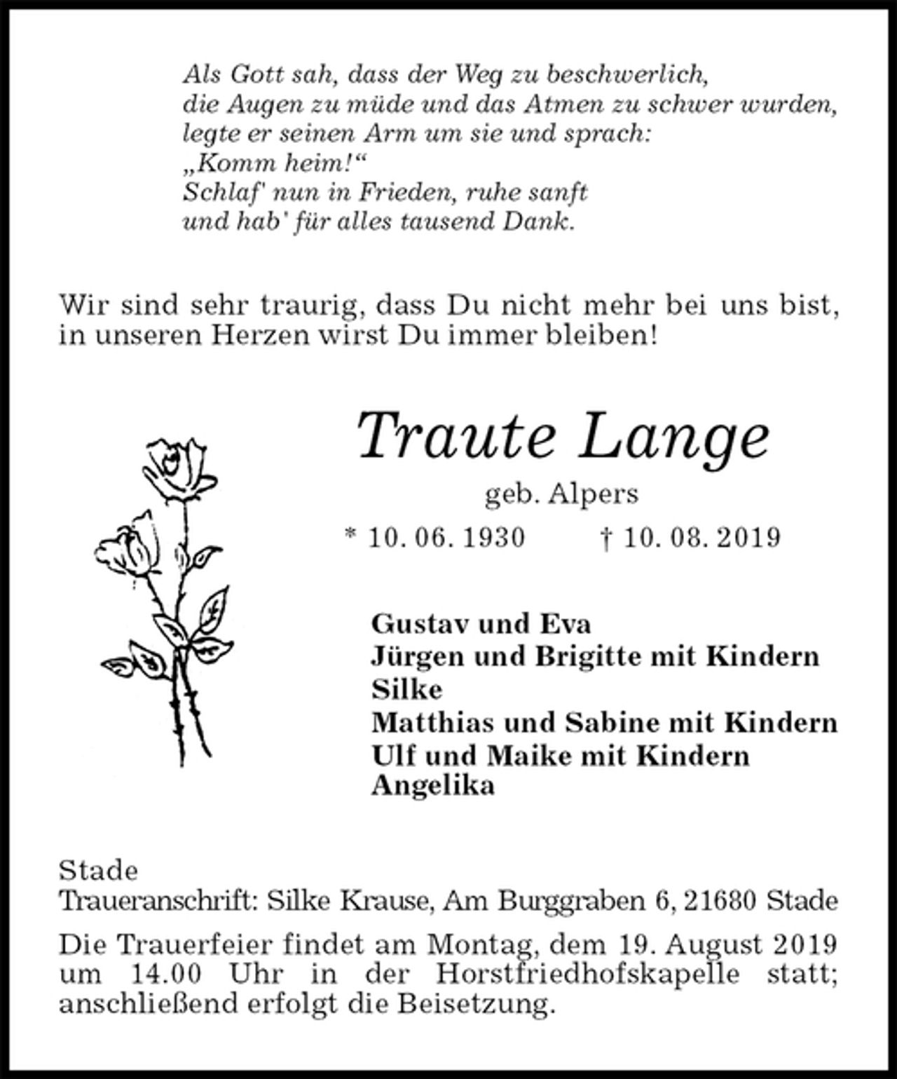 <p>Als Gott sah, dass der Weg zu beschwerlich,<br />die Augen zu müde und das Atmen zu schwer wurden,<br />legte er seinen Arm um sie und sprach:<br />„Komm heim!“<br />Schlaf' nun in Frieden, ruhe sanft<br />und hab' für alles tausend Dank.<br />Wir sind sehr traurig, dass Du nicht mehr bei uns bist, in unseren Herzen wirst Du immer bleiben!<br />Traute Lange<br />geb. Alpers<br />* 10. 06. 1930 † 10. 08. 2019<br />Gustav und Eva<br />Jürgen und Brigitte mit Kindern<br />Silke<br />Matthias und Sabine mit Kindern<br />Ulf und Maike mit Kindern<br />Angelika<br />Stade<br />Traueranschrift: Silke Krause, Am Burggraben 6, 21680 Stade<br />Die Trauerfeier findet am Montag, dem 19. August 2019 um 14.00 Uhr in der Horstfriedhofskapelle statt;<br />anschließend erfolgt die Beisetzung.</p>