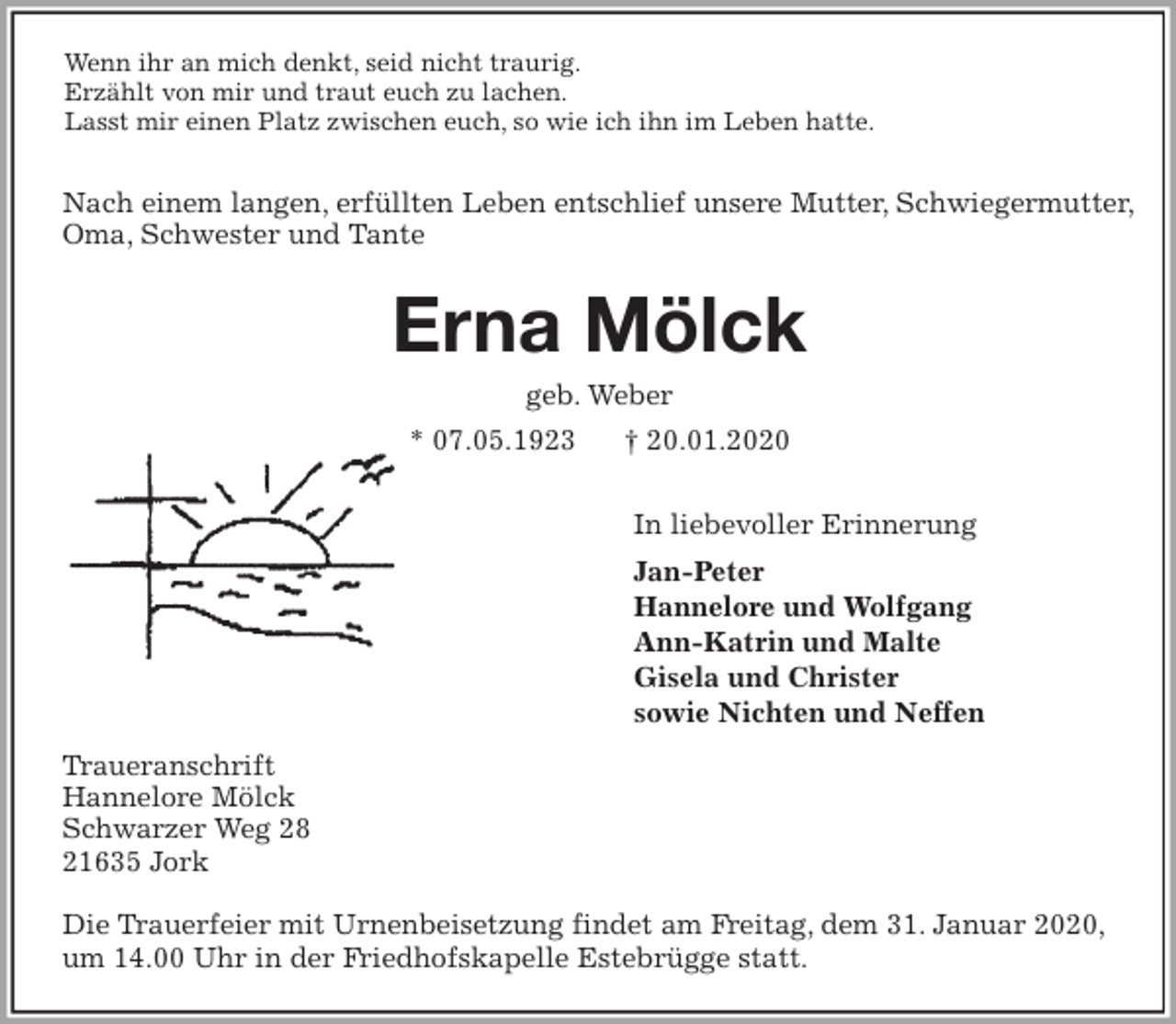 <p>Wenn ihr an mich denkt, seid nicht traurig.<br />Erzählt von mir und traut euch zu lachen.<br />Lasst mir einen Platz zwischen euch, so wie ich ihn im Leben hatte.</p>
<p>Nach einem langen, erfüllten Leben entschlief unsere Mutter, Schwiegermutter, Oma, Schwester und Tante<br />Erna Mölck<br />geb. Weber<br />* 07.05.1923 † 20.01.2020</p>
<p>In liebevoller Erinnerung<br />Jan-Peter<br />Hannelore und Wolfgang<br />Ann-Katrin und Malte<br />Gisela und Christer<br />sowie Nichten und Neffen<br />Traueranschrift<br />Hannelore Mölck<br />Schwarzer Weg 28<br />21635 Jork</p>
<p>Die Trauerfeier mit Urnenbeisetzung findet am Freitag, dem 31. Januar 2020,<br />um 14.00 Uhr in der Friedhofskapelle Estebrügge statt.</p>