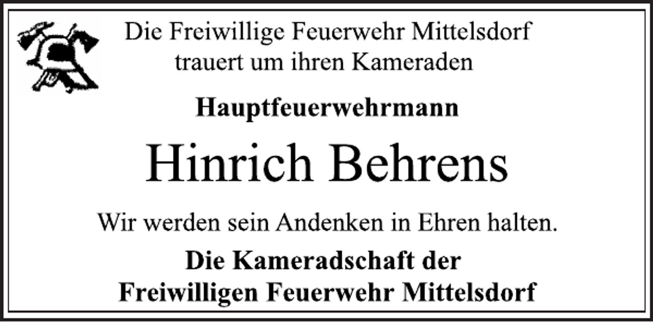 <p>Die Freiwillige Feuerwehr Mittelsdorf<br />trauert um ihren Kameraden<br />Hinrich Behrens<br />Wir werden sein Andenken in Ehren halten.<br />Die Kameradschaft der<br />Freiwilligen Feuerwehr Mittelsdorf<br />Hauptfeuerwehrmann</p>