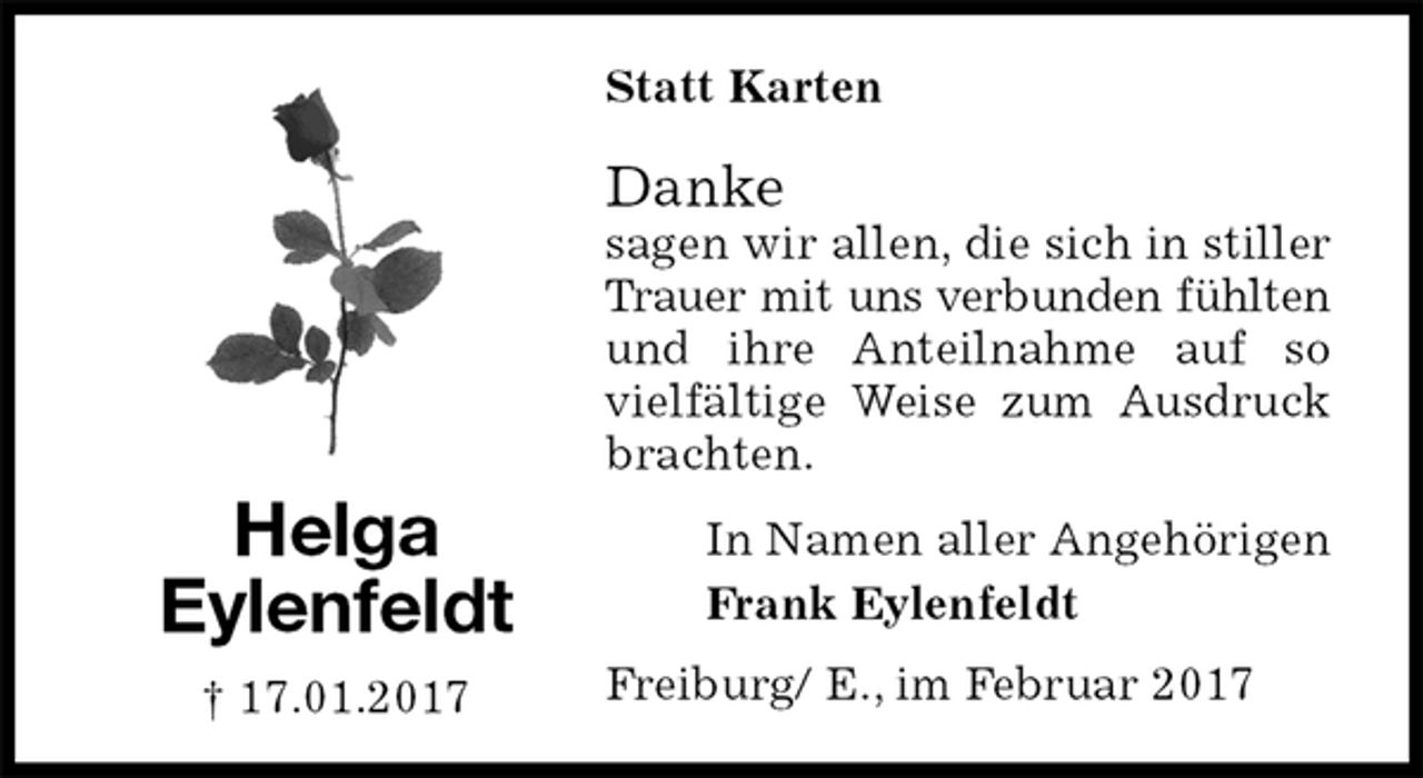 <p>Statt Karten<br />Danke<br />sagen wir allen, die sich in stiller Trauer mit uns verbunden fühlten und ihre Anteilnahme auf so vielfältige Weise zum Ausdruck brachten.<br />In Namen aller Angehörigen<br />Frank Eylenfeldt<br />Freiburg/ E., im Februar 2017<br />Helga<br />Eylenfeldt<br />† 17.01.2017</p>