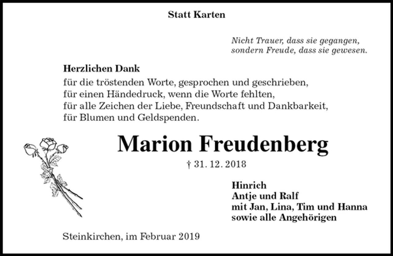 <p>Nicht Trauer, dass sie gegangen,<br />sondern Freude, dass sie gewesen.<br />Herzlichen Dank<br />für die tröstenden Worte, gesprochen und geschrieben,<br />für einen Händedruck, wenn die Worte fehlten,<br />für alle Zeichen der Liebe, Freundschaft und Dankbarkeit,<br />für Blumen und Geldspenden.<br />Marion Freudenberg<br />† 31. 12. 2018<br />Hinrich<br />Antje und Ralf<br />mit Jan, Lina, Tim und Hanna<br />sowie alle Angehörigen<br />Steinkirchen, im Februar 2019<br />Statt Karten</p>